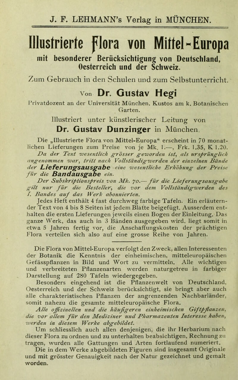 Illustrierte flora von Mittel- Europa mit besonderer Berücksichtigung von Deutschland, Oesterreich und der Schweiz. Zum Gebrauch in den Schulen und zum Selbstunterriclit. Von Dr. Gustav Hegi l’rivatdozent an der Universität München. Kustos am k. Botanischen Garten. Illustriert unter künstlerischer Leitung von Dr. Gustav Dunzinger in München Die „Illustrierte Flora von Mittel-Europa“ erscheint in /O monat- lichen Lieferungen zum Preise von je Mk. 1.—, Frk. 1.35, K 1.20. Da der Text 'wesentlich grösser geworden ist, als ursprünglich angenommen -war, tritt nach Vollständig wer den der einzehien Bände der Liefet’UngSS.USg&be eine wesentliche Erhöhtmg der Preise für die Bandausgabe ein. Der Subskriptionspreis von Mk. 70.— für die Lieferungsausgabe gilt nur für die Besteller', die vor dem Vollständigwerden des /. Bandes auf das Werk abonnierten. Jedes Heft enthält 4 fast durchweg farbige Tafeln. Ein erläutern- der Text von 4 bis 8 Seiten ist jedem Blatte beigefügt. Ausserdem ent- halten die ersten Lieferungen jeweils einen Bogen der Einleitung. Das ganze Werk, das auch in 3 Bänden ausgegeben wird, liegt somit in etwa 5 Jahren fertig vor, die Anschaffungskosten der prächtigen Flora verteilen sich also auf eine grosse Reihe von Jahren. Die Flora von Mittel-Europa verfolgt den Zweck, allen Interessenten der Botanik die Kenntnis der einheimischen, mitteleuropäischen Gefässpflanzen in Bild und Wort zu vermitteln. Alle wichtigen und verbreiteten Pflanzenarten werden naturgetreu in farbiger Darstellung auf 280 Tafeln wiedergegeben. Besonders eingehend ist die Pflanzenwelt von Deutschland, Oesterreich und der Schweiz berücksichtigt, sie bringt aber auch alle charakteristischen Pflanzen der angrenzenden Nachbarländer, somit nahezu die gesamte mitteleuropäische Flora. Alle offizinellen zind die häufigeren einheimischen Giftpflanzen, die vor allem für den Mediziner tmd Pharmazeuten Interesse haben, werden in diesem Werke abgebildet. Um schliesslich auch allen denjenigen, die ihr Herbarium nach dieser Flora zu ordnen und zu unterhalten beabsichtigen, Rechnung zu tragen, wurden alle Gattungen und Arten fortlaufend numeriert. Die in dem Werke abgebildeten Figuren sind insgesamt Originale und mit grösster Genauigkeit nach der Natur gezeichnet und gemalt worden.