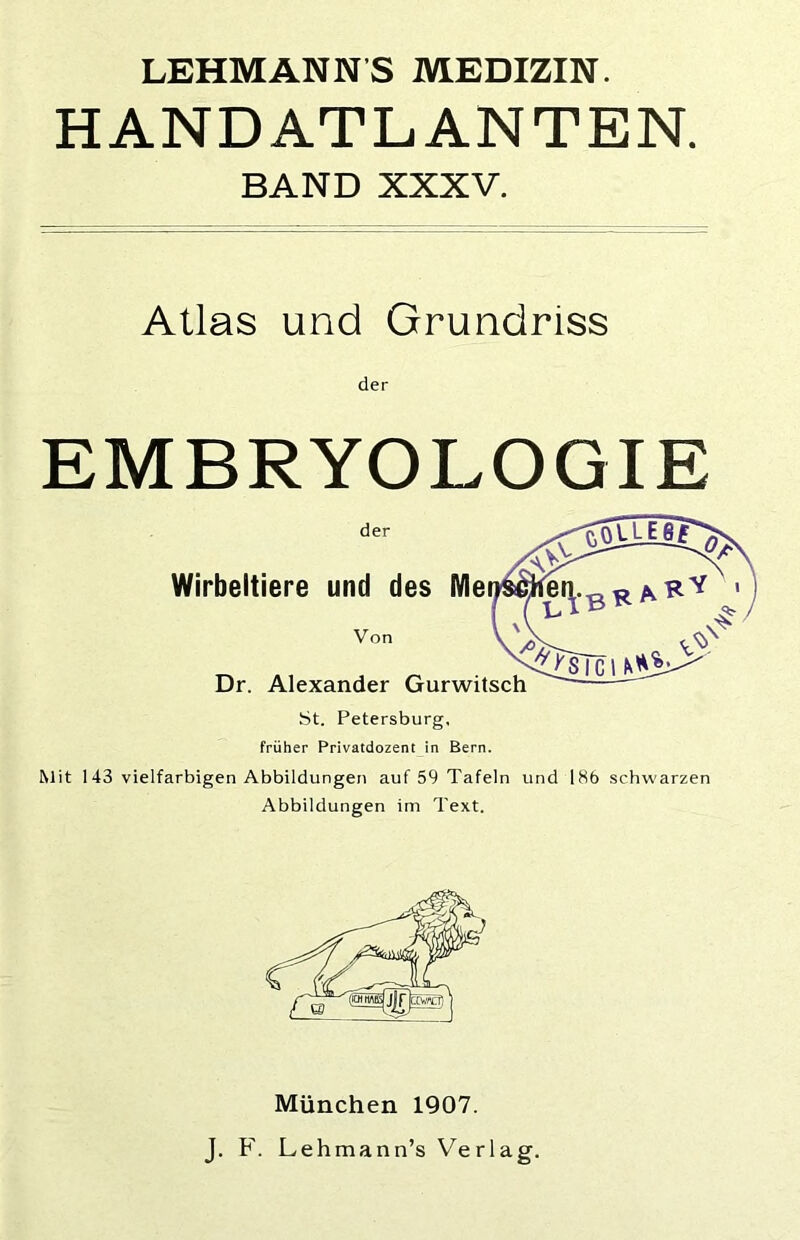 LEHMANNS MEDIZIN. HANDATLANTEN. BAND XXXV. Atlas und Grundriss EMBRYOLOGIE der Wirbeltiere und des Me Von Dr. Alexander Gurwitsch St. Petersburg, früher Privatdozent in Bern. Mit 143 vielfarbigen Abbildungen auf 59 Tafeln und 186 schwarzen Abbildungen im Text. München 1907. J. F. Lehmann’s Verlag.