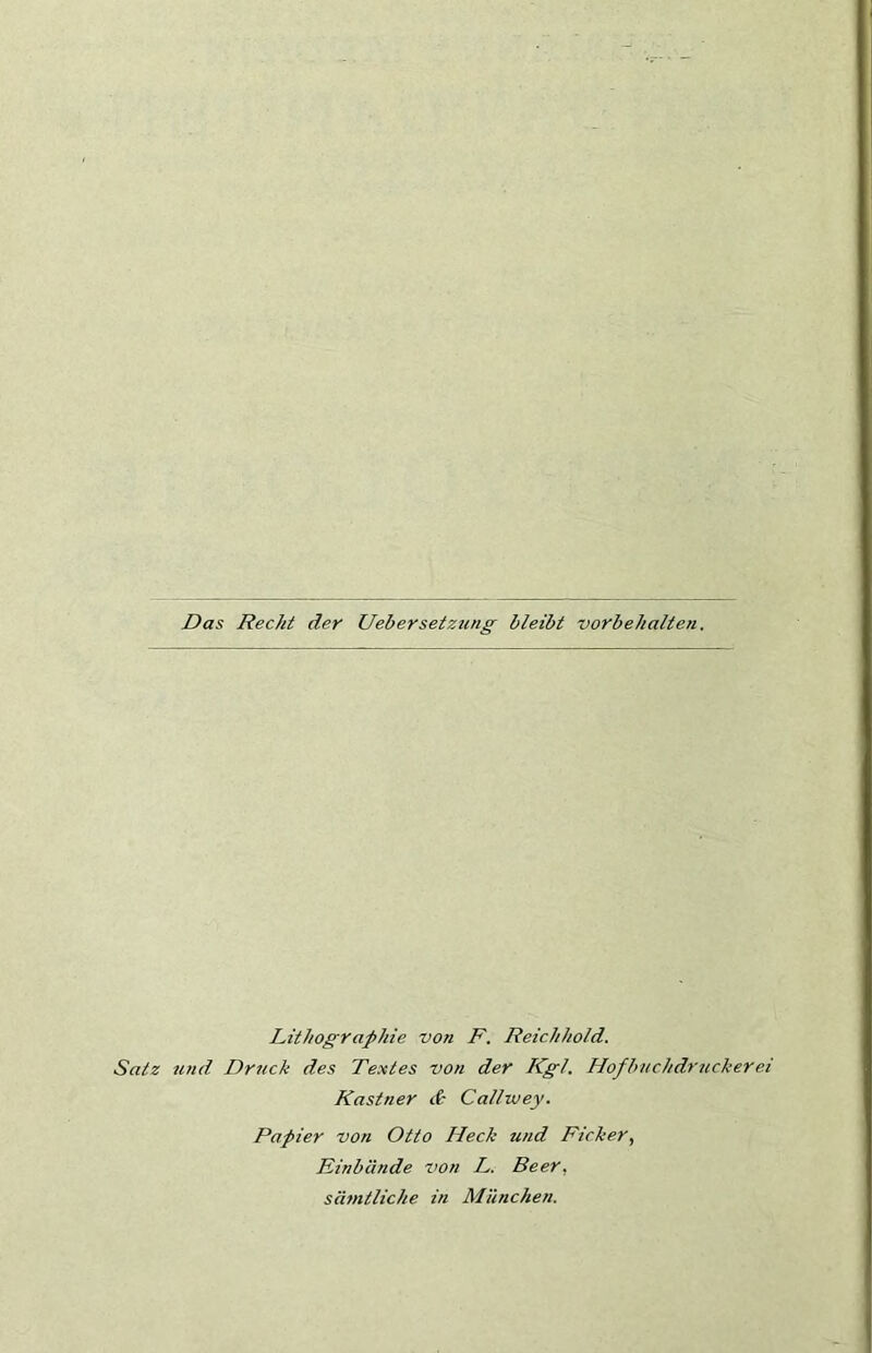 Das Reckt der Uebersetztmg bleibt vorbehalte?i. Lithographie von F. Reichhold. Satz und Druck des Textes von der Kgl. Hofbnchdricckerei Kästner & Callwey. Papier von Otto Heck und Ficker, Einbände Z’on L. Beer, sämtliche in München.