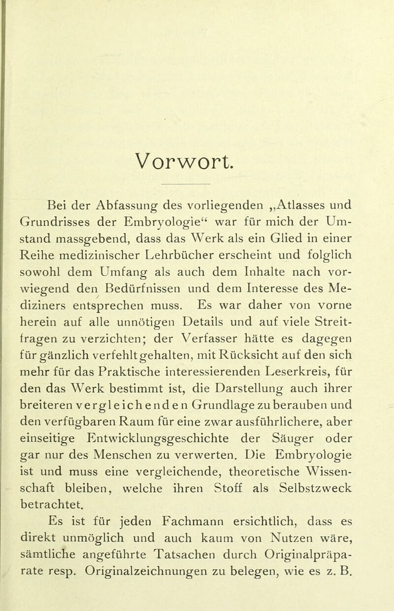 Vorwort. Bei der Abfassung des vorliegenden „Atlasses und Grundrisses der Embryologie“ war für mich der Um- stand massgebend, dass das Werk als ein Glied in einer Reihe medizinischer Lehrbücher erscheint und folglich sowohl dem Umfang als auch dem Inhalte nach vor- wiegend den Bedürfnissen und dem Interesse des Me- diziners entsprechen muss. Es war daher von vorne herein auf alle unnötigen Details und auf viele Streit- fragen zu verzichten; der Verfasser hätte es dagegen für gänzlich verfehlt gehalten, mit Rücksicht auf den sich mehr für das Praktische interessierenden Leserkreis, für den das Werk bestimmt ist, die Darstellung auch ihrer breiteren verg leichenden Grundlage zu berauben und den verfügbaren Raum für eine zwar ausführlichere, aber einseitige Entwicklungsgeschichte der Säuger oder gar nur des Menschen zu verwerten. Die Embryologie ist und muss eine vergleichende, theoretische Wissen- schaft bleiben, welche ihren Stoff als Selbstzweck betrachtet. Es ist für jeden Fachmann ersichtlich, dass es direkt unmöglich und auch kaum von Nutzen wäre, sämtliche angeführte Tatsachen durch Originalpräpa- rate resp. Originalzeichnungen zu belegen, wie es z. B.