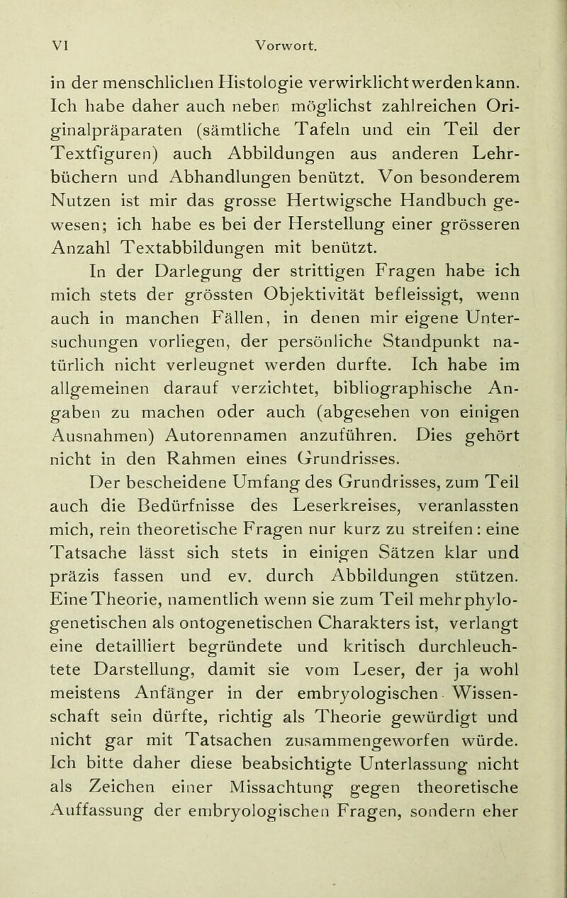 in der menschlichen Histologie verwirklicht werden kann. Ich habe daher auch neben möglichst zahlreichen Ori- ginalpräparaten (sämtliche Tafeln und ein Teil der Textfiguren) auch Abbildungen aus anderen Lehr- büchern und Abhandlungen benützt. Von besonderem Nutzen ist mir das grosse Hertwigsche Handbuch ge- wesen; ich habe es bei der Herstellung einer grösseren Anzahl Textabbildungen mit benützt. In der Darlegung der strittigen Fragen habe ich mich stets der grössten Objektivität befleissigt, wenn auch in manchen Fällen, in denen mir eigene Unter- suchungen vorliegen, der persönliche Standpunkt na- türlich nicht verleugnet werden durfte. Ich habe im allgemeinen darauf verzichtet, bibliographische An- gaben zu machen oder auch (abgesehen von einigen Ausnahmen) Autorennamen anzuführen. Dies gehört nicht in den Rahmen eines Grundrisses. Der bescheidene Umfang des Grundrisses, zum Teil auch die Bedürfnisse des Leserkreises, veranlassten mich, rein theoretische Fragen nur kurz zu streifen : eine Tatsache lässt sich stets in einigen Sätzen klar und präzis fassen und ev. durch Abbildungen stützen. Eine Theorie, namentlich wenn sie zum Teil mehr phylo- genetischen als ontogenetischen Charakters ist, verlangt eine detailliert begründete und kritisch durchleuch- tete Darstellung, damit sie vom Leser, der ja wohl meistens Anfänger in der embryologischen Wissen- schaft sein dürfte, richtig als Theorie gewürdigt und nicht gar mit Tatsachen zusammengeworfen würde. Ich bitte daher diese beabsichtigte Unterlassung nicht als Zeichen einer Missachtung gegen theoretische Auffassung der embryologischen Fragen, sondern eher