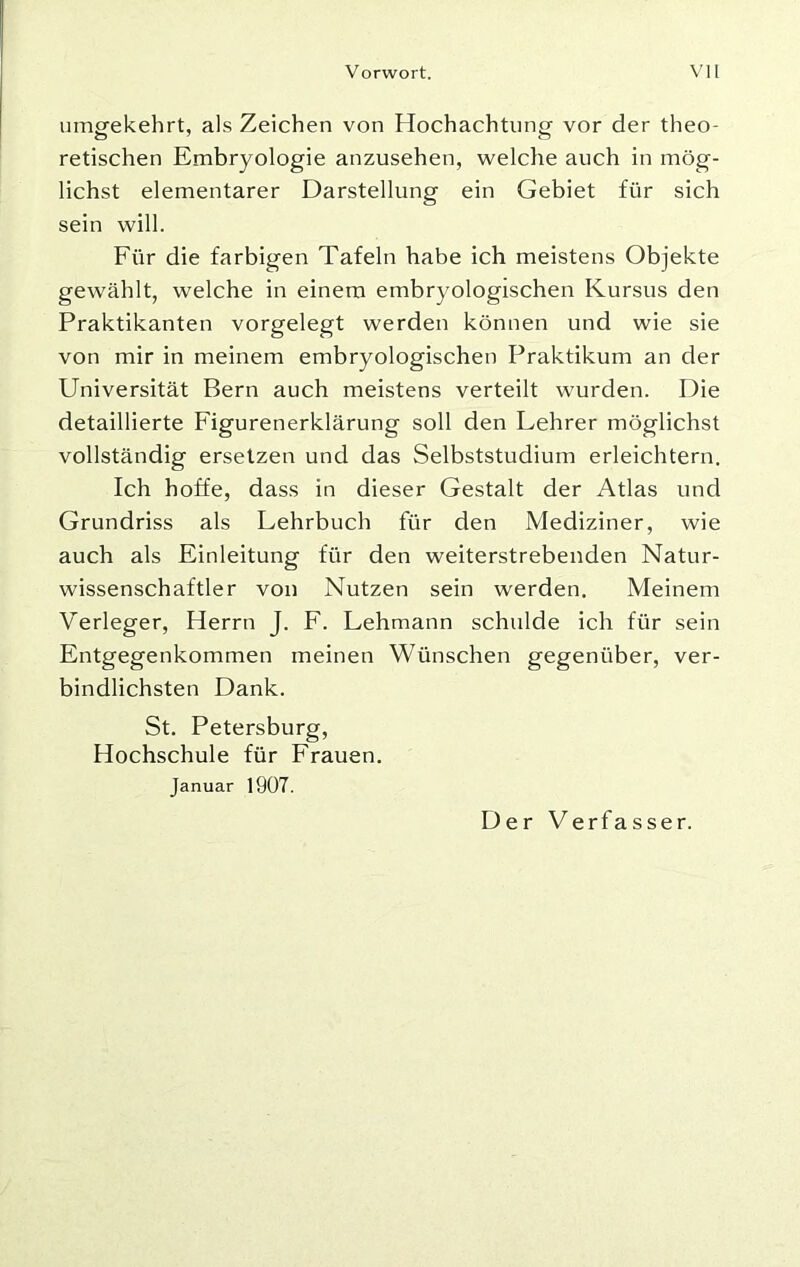 umgekehrt, als Zeichen von Hochachtung vor der theo- retischen Embryologie anzusehen, welche auch in mög- lichst elementarer Darstellung ein Gebiet für sich sein will. Für die farbigen Tafeln habe ich meistens Objekte gewählt, welche in einem embryologischen Kursus den Praktikanten vorgelegt werden können und wie sie von mir in meinem embryologischen Praktikum an der Universität Bern auch meistens verteilt wurden. Die detaillierte Figurenerklärung soll den Lehrer möglichst vollständig ersetzen und das Selbststudium erleichtern. Ich hoffe, dass in dieser Gestalt der Atlas und Grundriss als Lehrbuch für den Mediziner, wie auch als Einleitung für den weiterstrebenden Natur- wissenschaftler von Nutzen sein werden. Meinem Verleger, Herrn J. F. Lehmann schulde ich für sein Entgegenkommen meinen Wünschen gegenüber, ver- bindlichsten Dank. St. Petersburg, Hochschule für Frauen. Januar 1907.