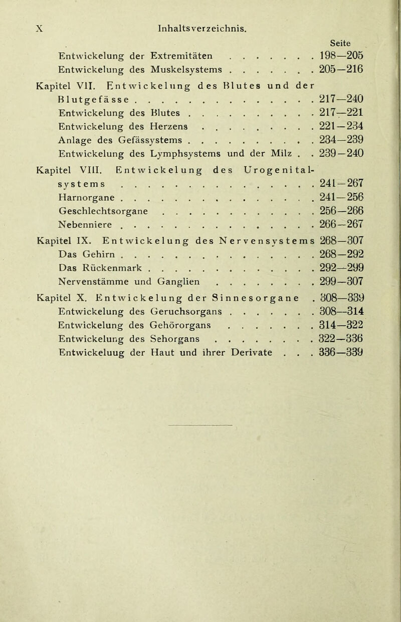 Seite Entwickelung der Extremitäten 198—205 Entwickelung des Muskelsystems 205—216 Kapitel VII. Entwickelung des Blutes und der Blutgefässe 217—240 Entwickelung des Blutes 217—221 Entwickelung des Herzens ......... 221 — 234 Anlage des Gefässystems 234—239 Entwickelung des Lymphsystems und der Milz . . 239 — 240 Kapitel VIII. Entwickelung des Urogenital- systems 241 — 267 Harnorgane 241—256 Geschlechtsorgane 256—266 Nebenniere 266—267 Kapitel IX. Entwickelung des Nervensystems 268—307 Das Gehirn 268—292 Das Rückenmark 292—299 Nervenstämme und Ganglien 299—307 Kapitel X. Entwickelung der Sinnesorgane . 308—339 Entwickelung des Geruchsorgans 308—314 Entwickelung des Gehörorgans 314—322 Entwickelung des Sehorgans 322—336 Entwickeluug der Haut und ihrer Derivate . . . 336—339