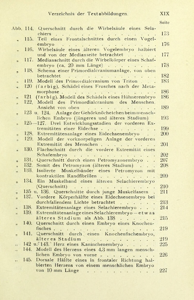 Seite Abb. 114. Querschnitt durch die Wirbelsäule eines Sela- chiers 173 , 115. Teil eines Frontalschnittes durch einen Vogel- embryo 17ß „ 116. Wirbelsäule eines älteren Vogelenibryo halbiert und von der Medianseite betrachtet 177 „ 117. Medianschnitt durch die Wirbelkörper eines Schaf- embryo (ca. 20 mm Länge) 173 „ 118. Schema einer Primordialcraniumanlage, von oben betrachtet . . 182 119. Modell des Primoidialcraniurn von Triton . . 183 120 (farbig). Schädel eines Frosches nach der Meta- morphose .... 186 r. 121 (farbig). Modell des Schädels eines Hühnerembryo 186 „ 122. Modell des Primordialcranium des Menschen. Ansicht von oben 189 „ 123 u. 124. Anlage der Gehörknöchelchen beim mensch- lichen Embrvo (jüngeres und älteres Stadium) 193 „ 125—127. Drei Entwicklungsstadien der vorderen Ex- tremitäten einer Eidechse 199 „ 128. Extremitätenanlage eines Eidechsenembryo . 200 „ 129. Modell der vorknorpeligen Anlage der vorderen Extremität des Menschen 201 „ 130. Flachschnitt durch die vordere Extremität eines Schafembryo 202 , 131. Querschnitt durch einen Petromyzonembryo . . 207 , 132. Somit des Petromyzon (älteres Stadium) . . . 208 „ 133. Isolierte Muskelbänder eines Petromyzon mit kontraktilen Randfibrillen 209 „ 134. Ein Muskelband eines älteren Selachierembryo (Querschnitt) 210 „ 135 u. 136. Querschnitte durch junge Muskelfasern . 211 „ 137. Vordere Körperhälfte eines Eidechsenembryo bei durchfallendem Lichte betrachtet 213 138. Extremitätenanlage eines Selachierembryo . . . 214 „ 139. ExtremitätenanlageeinesSelachierembryo — e t w a s älteres Stadium als Abb. 138 215 „ 140. Querschnitt durch einen Embryo eines Knochen- fisches 219 „ 141. Querschnitt durch. einen Knochenfischembryo, älteres Stadium 219 ,, 142 u.' 143. Herz eines Kaninchenembryo 225 ., 144. Modell des Herzens eines 4,3 mm langen mensch- lichen Embryo von vorne 226 ,, 145. Dorsale Hälfte eines in frontaler Richtung hal- bierten Herzens von einem menschlichen Embryo von 10 mm Länge 227