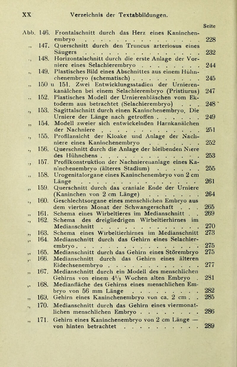 Seite Abb. 14ß. Frontalschnitt durch das Herz eines Kaninchen- embryo 228 147. Querschnitt durch den Truncus arteriosus eines Säugers 232 148. Horizontalschnitt durch die erste Anlage der Vor- niere eines Selachierembryo 244 .. 149. Plastisches Bild eines Abschnittes aus einem Hühn- chenembryo (schematisch) 245 ,, 150 u 151. Zwei Entwicklungsstadien der Urnieren- kanälchen bei einem Selachierembryo (Pristiurus) 247 ., 152. Plastisches Modell der Urnierenbläschen vom Ek- toderm aus betrachtet (Selachierembryo) . . . 248 ,, 153. Sagittalschnitt durch einen Kaninchenembryo. Die Urniere der Länge nach getroffen 249 ,, 154. Modell zweier sich entwickelnden Harnkanälchen der Nachniere 251 ,, 155. Profilansicht der Kloake und Anlage der Nach- niere eines Kaninchenembryo 252 ., 156. Querschnitt durch die Anlage der bleibenden Niere des Hühnchens - . 253 ,, 157, Profilkonstruktion der Nachniereuanlage eines Ka- ninchenembryo (älteres Stadium) 255 ,, 158. Urogenitalorgane eines Kaninchenembryo von 2 cm Länge 261 ,, 159. Querschnitt durch das craniale Ende der Urniere (Kaninchen von 2 cm Länge) 264 ,, 160. Geschlechtsorgane eines menschlichen Embryo aus dem vierten Monat der Schwangerschaft . . 265 „ 161. Schema eines Wirbeltieres im Medianschnitt . . 269 ,, 162. Schema des dreigliedrigen Wirbeltierhirnes im Medianschnitt 270 ,, 163. Schema eines Wirbeltierhirnes im Medianschnitt 273 ,, 164. Medianschnitt durch das Gehirn eines Selachier- embryo 275 ,, 165. Medianschnitt durch das Gehirn eines Störembryo 275 ,. 166. Medianschnitt durch das Gehirn eines älteren Eidechsenembryo 277 ,, 167. Medianschnitt durch ein Modell des menschlichen Gehirns von einem 4V2 Wochen alten Embryo 281 ,, 168. Medianfläche des Gehirns eines menschlichen Em- bryo von 56 mm Länge 282 ,, 169. Gehirn eines Kaninchenembryo von ca. 2 cm . . 285 ., 170. Medianschnitt durch das Gehirn eines viermonat- lichen menschlichen Embryo 286 „ 171. Gehirn eines Kaninchenembryo von 2 cm Länge — von hinten betrachtet 289