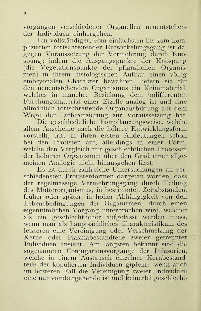 Vorgängen verschiedener Organellen neuentstehen- der Individuen einhergehen. Ein vollständiger, vom einfachsten bis zum kom- plizierten fortschreitender Entwickelungsgang ist da- gegen Voraussetzung der Vermehrung durch Kno- spung ; indem die Ausgangspunkte der Knospung (die Vegetationspunkte der pflanzlichen Organis- men) in ihrem histologischen Aufbau einen völlig embryonalen Charakter bewahren, liefern sie für den neuentstehenden Organismus ein Keimmaterial, welches in mancher Beziehung dem indifferenten Furchungsmaterial einer Eizelle analog ist und eine allmählich fortschreitende Organausbildung auf dem Wege der Differenzierung zur Voraussetzung hat. Die geschlechtliche Fortpflanzungsweise, welche allem Anscheine nach die höhere Entwicklungsform vorstellt, tritt in ihren ersten Andeutungen schon bei den Protisten auf, allerdings in einer Form, welche den Vergleich mit geschlechtlichen Prozessen der höheren Organismen über den Grad einer allge- meinen Analogie nicht hinausgehen lässt. Es ist durch zahlreiche Untersuchungen an ver- schiedensten Protistenformen dargetan worden, dass der regelmässige Vermehrungsgang durch Teilung des Mutterorganismus, in bestimmten Zeitabständen, früher oder später, in hoher Abhängigkeit von den Lebensbedingungen der Organismen, durch einen eigentümlichen Vorgang unterbrochen wird, welcher als ein geschlechtlicher aufgefasst werden muss, wenn man als hauptsächliches Charakteristikum des letzteren eine Vereinigung oder Verschmelzung der Kerne oder Plasmabestandteile zweier getrennter Individuen ansieht. Am längsten bekannt sind die sogenannten Conjugationsvorgänge der Infusorien, welche in einem Austausch einzelner Kernbestand- teile der kopulierten Individuen gipfeln; wenn auch im letzteren Fall die Vereinigung zweier Individuen eine nur vorübergehende ist und keinerlei geschlecht-