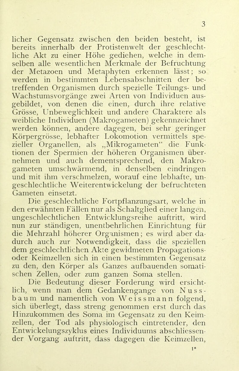 lieber Gegensatz zwischen den beiden besteht, ist bereits innerhalb der Protistenwelt der geschlecht- liche Akt zu einer Höhe gediehen, welche in dem- selben alle wesentlichen Merkmale der Befruchtung der Metazoen und Metaphyten erkennen lässt; so werden in bestimmten Lebensabschnitten der be- treffenden Organismen durch spezielle Teilungs- und Wachstums Vorgänge zwei Arten von Individuen aus- gebildet, von denen die einen, durch ihre relative Grösse, Unbeweglichkeit und andere Charaktere als weibliche Individuen (Makrogameten) gekennzeichnet werden können, andere dagegen, bei sehr geringer Körpergrösse, lebhafter Lokomotion vermittels spe- zieller Organellen, als „Mikrogameten“ die Funk- tionen der Spermien der höheren Organismen über- nehmen und auch dementsprechend, den Makro- gameten umschwärmend, in denselben eindringen und mit ihm verschmelzen, worauf eine lebhafte, un- geschlechtliche Weiterentwickelung der befruchteten Gameten einsetzt. Die geschlechtliche Fortpflanzungsart, welche in den erwähnten Fällen nur als Schaltglied einer langen, ungeschlechtlichen Entwicklungsreihe auftritt, wird nun zur ständigen, unentbehrlichen Einrichtung für die Mehrzahl höherer Organismen; es wird aber da- durch auch zur Notwendigkeit, dass die speziellen dem geschlechtlichen Akte gewidmeten Propagations- oder Keimzellen sich in einen bestimmten Gegensatz zu den, den Körper als Ganzes aufbauenden somati- schen Zellen, oder zum ganzen Soma stellen. Die Bedeutung dieser Forderung wird ersicht- lich, wenn man dem Gedankengange von N u s s - bäum und namentlich von Weissmann folgend, sich überlegt, dass streng genommen erst durch das Hinzukommen des Soma im Gegensatz zu den Keim- zellen, der Tod als physiologisch eintretender, den Entwickelungszyklus eines Individuums abschliessen- der Vorgang auftritt, dass dagegen die Keimzellen, 1*