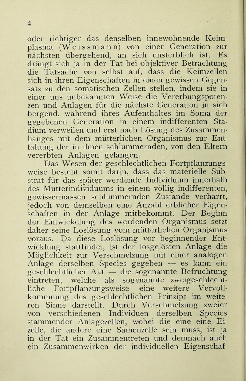 oder richtiger das denselben innewohnende Keim- plasma (W e i s s m a n n) von einer Generation zur nächsten übergehend, an sich unsterblich ist. Es drängt sich ja in der Tat bei objektiver Betrachtung die Tatsache von selbst auf, dass die Keimzellen sich in ihren Eigenschaften in einen gewissen Gegen- satz zu den somatischen Zellen stellen, indem sie in einer uns unbekannten Weise die Vererbungspoten- zen und Anlagen für die nächste Generation in sich bergend, während ihres Aufenthaltes im Soma der gegebenen Generation in einem indifferenten Sta- dium verweilen und erst nach Lösung des Zusammen- hanges mit dem mütterlichen Organismus zur Ent- faltung der in ihnen schlummernden, von den Eltern vererbten Anlagen gelangen. Das Wesen der geschlechtlichen Fortpflanzungs- weise besteht somit darin, dass das materielle Sub- strat für das später werdende Individuum innerhalb des Mutterindividuums in einem völlig indifferenten, gewissermassen schlummernden Zustande verharrt, jedoch von demselben eine Anzahl erblicher Eigen- schaften in der Anlage mitbekommt. Der Beginn der Entwickelung des werdenden Organismus setzt daher seine Loslösung vom mütterlichen Organismus voraus. Da diese Loslösung vor beginnender Ent- wicklung stattfindet, ist der losgelösten Anlage die Möglichkeit zur Verschmelzung mit einer analogen Anlage derselben Species gegeben — es kann ein geschlechtlicher Akt — die sogenannte Befruchtung eintreten, welche als sogenannte zweigeschlecht- liche Fortpflanzungs weise eine weitere Vervoll- kommnung des geschlechtlichen Prinzips im weite- ren Sinne darstellt. Durch Verschmelzung zweier von verschiedenen Individuen derselben Species stammender Anlagezellen, wobei die eine eine Ei- zelle, die andere eine Samenzelle sein muss, ist ja in der Tat ein Zusammentreten und demnach auch ein Zusammenwirken der individuellen Eigenschaf-