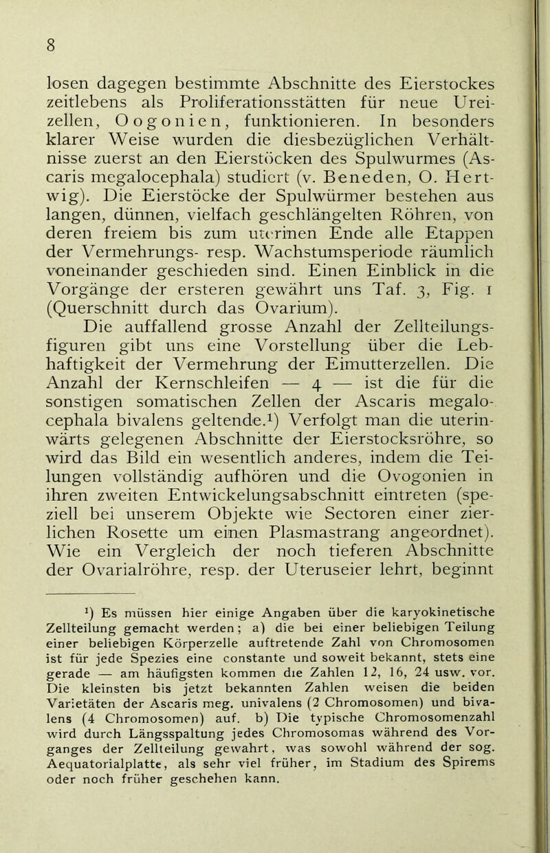 losen dagegen bestimmte Abschnitte des Eierstockes zeitlebens als Proliferationsstätten für neue Urei- zellen, Oogonien, funktionieren. In besonders klarer Weise wurden die diesbezüglichen Verhält- nisse zuerst an den Eierstöcken des Spulwurmes (As- caris megalocephala) studiert (v. Be ne den, O. Hert- wig). Die Eierstöcke der Spulwürmer bestehen aus langen, dünnen, vielfach geschlängelten Röhren, von deren freiem bis zum uterinen Ende alle Etappen der Vermehrungs- resp. Wachstumsperiode räumlich voneinander geschieden sind. Einen Einblick in die Vorgänge der ersteren gewährt uns Taf. 3, Fig. i (Querschnitt durch das Ovarium). Die auffallend grosse Anzahl der Zellteilungs- figuren gibt uns eine Vorstellung über die Leb- haftigkeit der Vermehrung der Eimutterzellen. Die Anzahl der Kernschleifen — 4 — ist die für die sonstigen somatischen Zellen der Ascaris megalo- cephala bivalens geltende.^) Verfolgt man die uterin- wärts gelegenen Abschnitte der Eierstocksröhre, so wird das Bild ein wesentlich anderes, indem die Tei- lungen vollständig aufhören und die Ovogonien in ihren zweiten Entwickelungsabschnitt eintreten (spe- ziell bei unserem Objekte wie Sectoren einer zier- lichen Rosette um einen Plasmastrang angeordnet). Wie ein Vergleich der noch tieferen Abschnitte der Ovarialröhre, resp. der Uteruseier lehrt, beginnt ’) Es müssen hier einige Angaben über die karyokinetische Zellteilung gemacht werden; a) die bei einer beliebigen Teilung einer beliebigen Körperzelle auftretende Zahl von Chromosomen ist für jede Spezies eine constante und soweit bekannt, stets eine gerade — am häufigsten kommen die Zahlen 12, 16, 24 usw. vor. Die kleinsten bis jetzt bekannten Zahlen weisen die beiden Varietäten der Ascaris meg. univalens (2 Chromosomen) und biva- lens (4 Chromosomen) auf. b) Die typische Chromosomenzahl wird durch Längsspaltung jedes Chromosomas während des Vor- ganges der Zellteilung gewahrt, was sowohl während der sog. Aequatorialplatte, als sehr viel früher, im Stadium des Spirems oder noch früher geschehen kann.