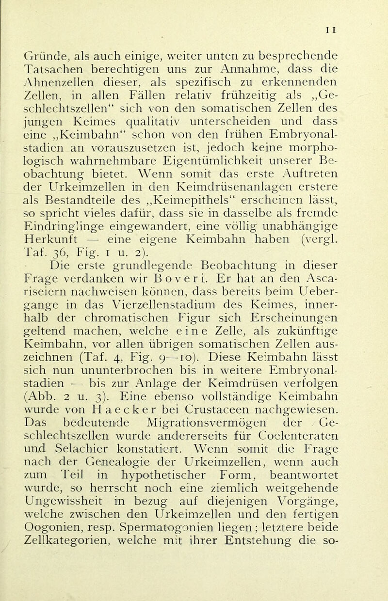 Gründe, als auch einige, weiter unten zu besprechende Tatsachen berechtigen uns zur Annahme, dass die Ahnenzellen dieser, als spezifisch zu erkennenden Zellen, in allen Fällen relativ frühzeitig als „Ge- schlechtszellen“ sich von den somatischen Zellen des jungen Keimes qualitativ unterscheiden und dass eine „Keimbahn“ schon von den frühen Embryonal- stadien an vorauszusetzen ist, jedoch keine morpho- logisch wahrnehmbare Eigentümlichkeit unserer Be- obachtung bietet. Wenn somit das erste Auftreten der Urkeimzellen in den Keimdrüsenanlagen erstere als Bestandteile des „Keimepithels“ erscheinen lässt, so spricht vieles dafür, dass sie in dasselbe als fremde Eindringlinge eingewandert, eine völlig unabhängige Herkunft — eine eigene Keimbahn haben (vergl. Taf. 36, Fig. I u. 2). Die erste grundlegende Beobachtung in dieser Frage verdanken wir Boverf. Er hat an den Asca- riseiern nachweisen können, dass bereits beim Ueber- gange in das Vierzellenstadium des Keimes, inner- halb der chromatischen Figur sich Erscheinungen geltend machen, welche eine Zelle, als zukünftige Keimbahn, vor allen übrigen somatischen Zellen aus- zeichnen (Taf. 4, Fig. 9—10). Diese Keimbahn lässt sich nun ununterbrochen bis in weitere Embryonal- stadien — bis zur Anlage der Keimdrüsen verfolgen (Abb. 2 u. 3). Eine ebenso vollständige Keimbahn wurde von Haecker bei Crustaceen nachgewiesen. Das bedeutende Migrationsvermögen der Ge- schlechtszellen wurde andererseits für Coelenteraten und Selachier konstatiert. Wenn somit die Frage nach der Genealogie der Urkeimzellen, wenn auch zum Teil in hypothetischer Form, beantwortet wurde, so herrscht noch eine ziemlich weitgehende Ungewissheit in bezug auf diejenigen Vorgänge, welche zwischen den Urkeimzellen und den fertigen Oogonien, resp. Spermatogonien liegen; letztere beide Zellkategorien, welche mit ihrer Entstehung die so-