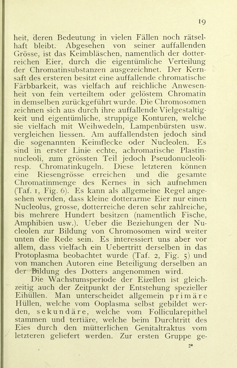 heit, deren Bedeutung in vielen Fällen noch rätsel- haft bleibt. Abgesehen von seiner auffallenden Grösse, ist das Keimbläschen, namentlich der dotter- reichen Eier, durch die eigentümliche Verteilung der Chromatinsubstanzen ausgezeichnet. Der Kern- saft des ersteren besitzt eine auffallende chromatische Färbbarkeit, was vielfach auf reichliche Anwesen- heit von fein verteiltem oder gelöstem Chromatin in demselben zurückgeführt wurde. Die Chromosomen zeichnen sich aus durch ihre auffallende Vielgestaltig- keit und eigentümliche, struppige Konturen, welche sie vielfach mit Weihwedeln, Lampenbürsten usw. vergleichen Hessen. Am auffallendsten jedoch sind die sogenannten Keimflecke oder Nucleolen. Es sind in erster Linie echte, achromatische Plastin- nucleoli, zum grössten Teil jedoch Pseudonucleoli- resp. Chromatinkugeln. Diese letzteren können eine Riesengrösse erreichen und die gesamte Chromatinmenge des Kernes in sich aufnehmen (Taf. I, F'ig. 6). Es kann als allgemeine Regel ange- sehen werden, dass kleine dotterarme Eier nur einen Nucleolus, grosse, dotterreiche deren sehr zahlreiche, bis mehrere Hundert besitzen (namentlich Fische, Amphibien usw.). Ueber die Beziehungen der Nu- cleolen zur Bildung von Chromosomen wird weiter unten die Rede sein. Es interessiert uns aber vor allem, dass vielfach ein Uebertritt derselben in das Protoplasma beobachtet wurde (Taf. 2, Fig. 5) und von manchen Autoren eine Beteiligung derselben an der Bildung des Dotters angenommen wird. Die Wachstumsperiode der Eizellen ist gleich- zeitig auch der Zeitpunkt der Entstehung spezieller Eihüllen. Man unterscheidet allgemein primäre Hüllen, welche vom Ooplasma selbst gebildet wer- den, sekundäre, welche vom Follicularepithel stammen und tertiäre, welche beim Durchtritt des Eies durch den mütterlichen Genitaltraktus vom letzteren geliefert werden. Zur ersten Gruppe ge- 2*