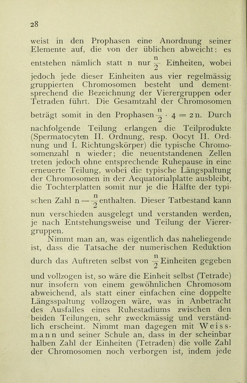 weist in den Prophasen eine Anordnung seiner Elemente auf, die von der üblichen abweiclit; es entstehen nämlich statt n nur ^ Einheiten, wobei jedoch jede dieser Einheiten aus vier regelmässig gruppierten Chromosomen besteht und dement- sprechend die Bezeichnung der Vierergruppen oder Tetraden führt. Die Gesamtzahl der Chromosomen beträgt somit in den Prophasen-^ ■ 4 — 211. Durch nachfolgende Teilung erlangen die Teilprodukte (Spermatocytein II. Ordnung, resp. Oocyt II. Ord- nung und I. Richtungskörper) die typische Chromo- somenzahl n wieder; die neuentstandenen Zellen treten jedoch ohne entsprechende Ruhepause in eine erneuerte Teilung, wobei die typische Längspaltung der Chromosomen in der Aequatorialplatte ausbleibt, die Tochterplatten somit nur je die Hälfte der typi- schen Zahl n enthalten. Dieser Tatbestand kann jLi nun verschieden ausgelegt und verstanden werden, je nach Entstehungsweise und Teilung der Vierer- gruppen. Nimmt man an, was eigentlich das naheliegende ist, dass die Tatsache der numerischen Reduktion durch das Auftreten selbst von ^Einheiten gegeben und vollzogen ist, so wäre die Einheit selbst (Tetrade) nur insofern von einem gewöhnlichen Chromosom abweichend, als statt einer einfachen eine doppelte Längsspaltung vollzogen wäre, was in Anbetracht des Ausfalles eines Ruhestadiums zwischen den beiden Teilungen, sehr zweckmässig und verständ- lich erscheint. Nimmt man dagegen mit Weiss- mann und seiner Schule an, dass in der scheinbar halben Zahl der Einheiten (Tetraden) die volle Zahl der Chromosomen noch verborgen ist, indem jede