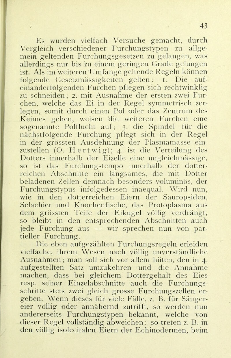 Es wurden vielfach Versuche gemacht, durch Vergleich verschiedener Furchungstypen zu allge- mein geltenden Furchungsgesetzen zu gelangen, was allerdings nur bis 'zu einem geringen Grade gelungen ist. Als im weiteren Umfange geltende Regeln können folgende Gesetzmässigkeiten gelten: i. Die auf- einanderfolgenden Furchen pflegen sich rechtwinklig zu schneiden; 2. mit Ausnahme der ersten zwei Fur- chen, welche das Ei in der Regel symmetrisch zer- legen, somit durch einen Pol oder das Zentrum des Keimes gehen, weisen die weiteren Furchen eine sogenannte Polflucht auf; 3. die Spindel für die nächstfolgende Furchung pflegt sich in der Regel in der grössten Ausdehnung der Plasmamasse ein- zustellen (O. Hertwig); 4. ist die Verteilung des Dotters innerhalb der Eizelle eine ungleichmässige, so ist das Furchungstempo innerhalb der dotter- reichen Abschnitte ein langsames, die mit Dotter beladenen Zellen demnach besonders voluminös, der Furchungstypus infolgedessen inaequal. Wird nun, wie in den dotterreichen Eiern der Sauropsiden, Selachier und Knochenfische, das Protoplasma aus dem grössten Teile der Eikugel völlig verdrängt, so bleibt in den entsprechenden Abschnitten auch jede Furchung aus — wir sprechen nun von par- tieller Furchung. Die eben aufgezählten Furchungsregeln erleiden vielfache, ihrem Wesen nach völlig unverständliche Ausnahmen; man soll sich vor allem hüten, den in 4. aufgestellten Satz umzukehren und die Annahme machen, dass bei gleichem Dottergehalt des Eies resp. seiner Einzelabschnitte auch die Furchungs- schritte stets zwei gleich grosse Furchungszellen, er- geben. Wenn dieses für viele Fälle, z. B. für Säuger- eier völlig oder annähernd zutrifft, so werden nun andererseits Furchungstypen bekannt, welche von dieser Regel vollständig abweichen: so treten z. B. in den völlig isolecitalen Eiern der Echinodermen, beim