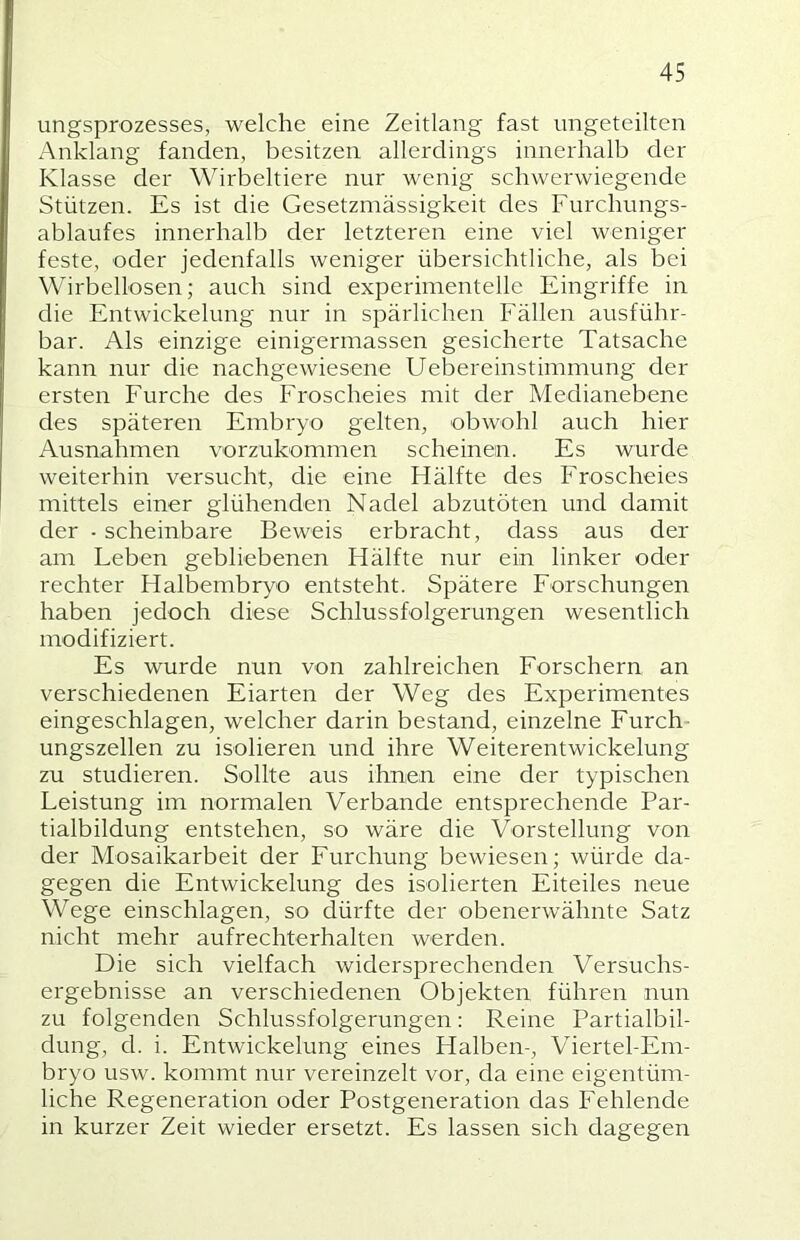 ungsprozesses, welche eine Zeitlang fast ungeteilten Anklang fanden, besitzen allerdings innerhalb der Klasse der Wirbeltiere nur wenig schwerwiegende Stützen. Es ist die Gesetzmässigkeit des Furchungs- ablaufes innerhalb der letzteren eine viel weniger feste, oder jedenfalls weniger übersichtliche, als bei Wirbellosen; auch sind experimentelle Eingriffe in die Entwickelung nur in spärlichen Fällen ausführ- bar. Als einzige einigermassen gesicherte Tatsache kann nur die nachgewiesene Uebereinstimmung der ersten Furche des Froscheies mit der Medianebene des späteren Embryo gelten, obwohl auch hier Ausnahmen vorzukommen scheinen. Es wurde weiterhin versucht, die eine Hälfte des Froscheies mittels einer glühenden Nadel abzutöten und damit der ■ scheinbare Beweis erbracht, dass aus der am Leben gebliebenen Hälfte nur ein linker oder rechter Halbembryo entsteht. Spätere Forschungen haben jedoch diese Schlussfolgerungen wesentlich modifiziert. Es wurde nun von zahlreichen Forschern an verschiedenen Eiarten der Weg des Experimentes eingeschlagen, welcher darin bestand, einzelne Furch ungszellen zu isolieren und ihre WeiterentWickelung zu studieren. Sollte aus ihnen eine der typischen Leistung im normalen Verbände entsprechende Par- tialbildung entstehen, so wäre die Vorstellung von der Mosaikarbeit der Furchung bewiesen; würde da- gegen die Entwickelung des isolierten Eiteiles neue Wege einschlagen, so dürfte der obenerwähnte Satz nicht mehr aufrechterhalten werden. Die sich vielfach widersprechenden Versuchs- ergebnisse an verschiedenen Objekten führen nun zu folgenden Schlussfolgerungen; Reine Partialbil- dung, d. i. Entwickelung eines Halben-, Viertel-Em- bryo usw. kommt nur vereinzelt vor, da eine eigentüm- liche Regeneration oder Postgeneration das Fehlende in kurzer Zeit wieder ersetzt. Es lassen sich dagegen