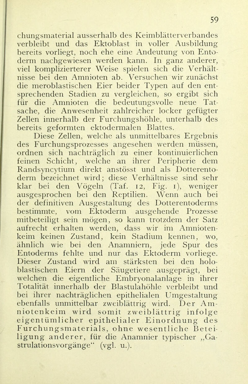 chungsmaterial ausserhalb des Keimblätterverbandes verbleibt und das Ektoblast in voller Ausbildung bereits vorliegt, noch ehe eine Andeutung von Ento- derm nachgewiesen werden kann. In ganz anderer, viel komplizierterer Weise spielen sich die Verhält- nisse bei den Amnioten ab. Versuchen wir zunächst die meroblastischen Eier beider Typen auf den ent- sprechenden Stadien zu vergleichen, so ergibt sich für die Amnioten die bedeutungsvolle neue Tat- sache, die Anwesenheit zahlreicher locker gefügter Zellen innerhalb der Furchungshöhle, unterhalb des bereits geformten ektodermalen Blattes. Diese Zellen, welche als unmittelbares Ergebnis des Furchungsprozesses angesehen werden müssen, ordnen sich nachträglich zu einer kontinuierlichen feinen Schicht, welche an ihrer Peripherie dem Randsyncytium direkt anstösst und als Dotterento- derm bezeichnet wird; diese Verhältnisse sind sehr klar bei den Vögeln (Taf. 12, Fig. i), weniger ausgesprochen bei den Reptilien. Wenn auch bei der definitiven Ausgestaltung des Dotterentoderms bestimmte, vom Ektoderm ausgehende Prozesse mitbeteiligt sein mögen, so kann trotzdem der Satz aufrecht erhalten werden, dass wir im Amnioten- keim keinen Zustand, kein Stadium kennen, wo, ähnlich wie bei den Anamniern, jede Spur des Entoderms fehlte und nur das Ektoderm vorliege. Dieser Zustand wird am stärksten bei den holo- blastischen Eiern der Säugetiere ausgeprägt, bei welchen die eigentliche Embryonalanlage in ihrer Totalität innerhalb der Blastulahöhle verbleibt und bei ihrer nachträglichen epithelialen Umgestaltung ebenfalls unmittelbar zweiblättrig wird. Der Am- niotenkeim wird somit zweiblättrig infolge eigentümlicher epithelialer Einordnung des Furchungsmaterials, ohne wesentliche Betei- ligung anderer, für die Anamnier typischer „Ga- strulationsvorgänge“ (vgl. u.).