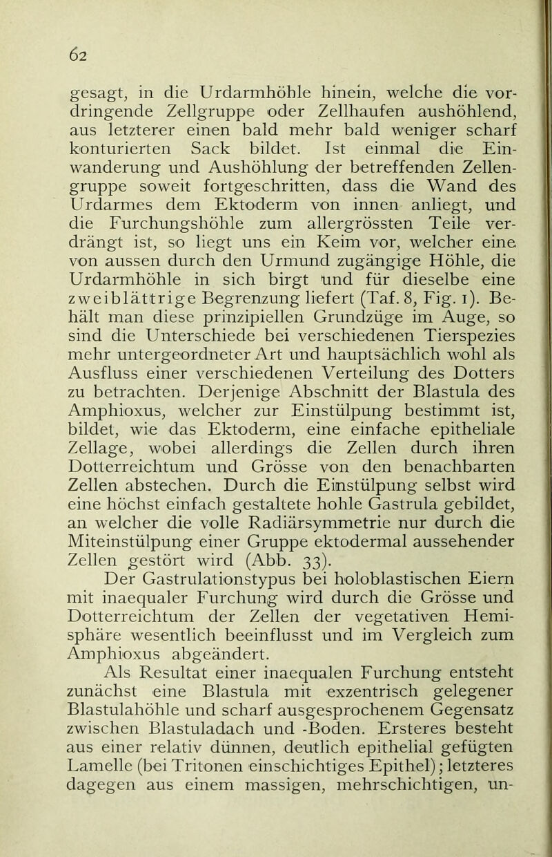 Ö2 gesagt, in die Urdarmhöhle hinein, welche die vor- dringende Zellgruppe oder Zellhaufen aushöhlend, aus letzterer einen bald mehr bald weniger scharf konturierten Sack bildet. Ist einmal die Ein- wanderung und Aushöhlung der betreffenden Zellen- gruppe soweit fortgeschritten, dass die Wand des Urdarmes dem Ektoderm von innen anliegt, und die Furchungshöhle zum allergrössten Teile ver- drängt ist, so liegt uns ein Keim vor, welcher eine von aussen durch den Urmund zugängige Höhle, die Urdarmhöhle in sich birgt und für dieselbe eine zweiblätitrige Begrenzung liefert (Taf. 8, Fig. i). Be- hält man diese prinzipiellen Grundzüge im Auge, so sind die Unterschiede bei verschiedenen Tierspezies mehr untergeordneter Art und hauptsächlich wohl als Ausfluss einer verschiedenen Verteilung des Dotters zu betrachten. Derjenige Abschnitt der Blastula des Amphioxus, welcher zur Einstülpung bestimmt ist, bildet, wie das Ektoderm, eine einfache epitheliale Zellage, wobei allerdings die Zellen durch ihren Dotterreichtum und Grösse von den benachbarten Zellen abstechen. Durch die Einstülpung selbst wird eine höchst einfach gestaltete hohle Gastrula gebildet, an welcher die volle Radiärsymmetrie nur durch die Miteinstülpung einer Gruppe ektodermal aussehender Zellen gestört wird (Abb. 33). Der Gastrulationstypus bei holoblastischen Eiern mit inaequaler Furchung wird durch die Grösse und Dotterreichtum der Zellen der vegetativen Hemi- sphäre wesentlich beeinflusst und im Vergleich zum Amphioxus abgeändert. Als Resultat einer inaequalen Furchung entsteht zunächst eine Blastula mit exzentrisch gelegener Blastulahöhle und scharf ausgesprochenem Gegensatz zwischen Blastuladach und -Boden. Ersteres besteht aus einer relativ dünnen, deutlich epithelial gefügten Lamelle (bei Tritonen einschichtiges Epithel); letzteres dagegen aus einem massigen, mehrschichtigen, un- I