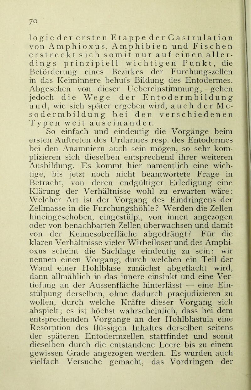 logie der ersten Etappe der Gastrulation von Amphioxus, Amphibien und Fischen erstreckt sich somit nur auf einen aller- dings prinzipiell wichtigen Punkt, die Beförderung eines Bezirkes der Furchungszellen in das Keiminnere behufs Bildung des Entodermes. Abgesehen von dieser Uebereinstimmung, gehen jedoch die Wege der Entodermbildung und, wie sich später ergeben wird, auch der Me- sodermbildung bei den verschiedenen Typen weit auseinander. So einfach und eindeutig die Vorgänge beim ersten Auftreten des Urdarmes resp. des Entodermes bei den Anamniern auch sein mögen, so sehr kom- plizieren sich dieselben entsprechend ihrer weiteren Ausbildung. Es kommt hier namentlich eine wich- tige, bis jetzt noch nicht beantwortete Frage in Betracht, von deren endgültiger Erledigung eine Klärung der Verhältnisse wohl zu erwarten wäre: Welcher Art ist der Vorgang des Eindringens der Zellmasse in die Furchungshöhle? Werden die Zellen hineingeschoben, eingestülpt, von innen angezogen oder von benachbarten Zellen überwachsen und damit von der Keimesoberfläche abgedrängt? Für die klaren Verhältnisse vieler Wirbelloser und des Amphi- oxus scheint die Sachlage eindeutig zu sein: wir nennen einen Vorgang, durch welchen ein Teil der Wand einer Hohlblase zunächst abgeflacht wird, dann allmählich in das innere einsinkt und eine Ver- tiefung an der Aussenfläche hinterlässt — eine Ein- stülpung derselben, ohne dadurch praejudizieren zu wollen, durch welche Kräfte dieser Vorgang sich abspielt; es ist höchst wahrscheinlich, dass bei dem entsprechenden Vorgänge an der Hohlblastula eine Resorption des flüssigen Inhaltes derselben seitens der späteren Entodermzellen stattfindet und somit dieselben durch die entstandene Leere bis zu einem gewissen Grade angezogen werden. Es wurden auch vielfach Versuche gemacht, das Vordringen der