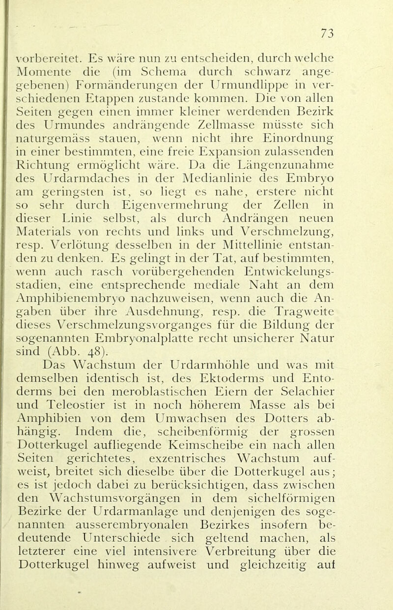 vorbereitet. Es wäre nun zu entscheiden, durchweiche Momente die (im Schema durch schwarz ange- gebenen) Formänderungen der Urmundlippe in ver- schiedenen Etappen zustande kommen. Die von allen Seiten gegen einen immer kleiner werdenden Bezirk des Urmundes andrängende Zellmasse müsste sich naturgemäss stauen, wenn nicht ihre Einordnung in einer bestimmten, eine freie Expansion zulassenden Richtung ermöglicht wäre. Da die Längenzunahme des LBdarmdaches in der Medianlinie des Embryo am geringsten ist, so liegt es nahe, erstere nicht so sehr durch Eigenvermehrung der Zellen in dieser Linie selbst, als durch Andrängen neuen Materials von rechts und links und 'V’'erschmelzung, resp. Verlötung desselben in der Mittellinie entstan- den zu denken. Es gelingt in der Tat, auf bestimmten, wenn auch rasch vorübergehenden Entwickelungs- stadien, eine entsprechende mediale Naht an dem Amphibienembryo nachzuweisen, wenn auch die An- gaben über ihre Ausdehnung, resp. die Tragweite dieses Verschmelzungsvorganges für die Bildung der sogenannten Embryonalplatte recht unsicherer Natur sind (Abb. 48). Das Wachstum der LTrdarmhöhle und was mit demselben identisch ist, des Ektoderms und Ento- derms bei den meroblastischen Eiern der Selachier und Teleostier ist in noch höherem Masse als bei Amphibien von dem Umwachsen des Dotters ab- hängig. Indem die, scheibenförmig der grossen Dotterkugel aufliegende Keimscheibe ein nach allen Seiten gerichtetes, exzentrisches Wachstum auf- weist, breitet sich dieselbe über die Dotterkugel aus; es ist jedoch dabei zu berücksichtigen, dass zwischen den Wachstumsvorgängen in dem sichelförmigen Bezirke der Urdarmanlage und denjenigen des soge- nannten ausserembryonalen Bezirkes insofern be- deutende Unterschiede sich geltend machen, als letzterer eine viel intensivere Verbreitung über die Dotterkugel hinweg aufweist und gleichzeitig auf