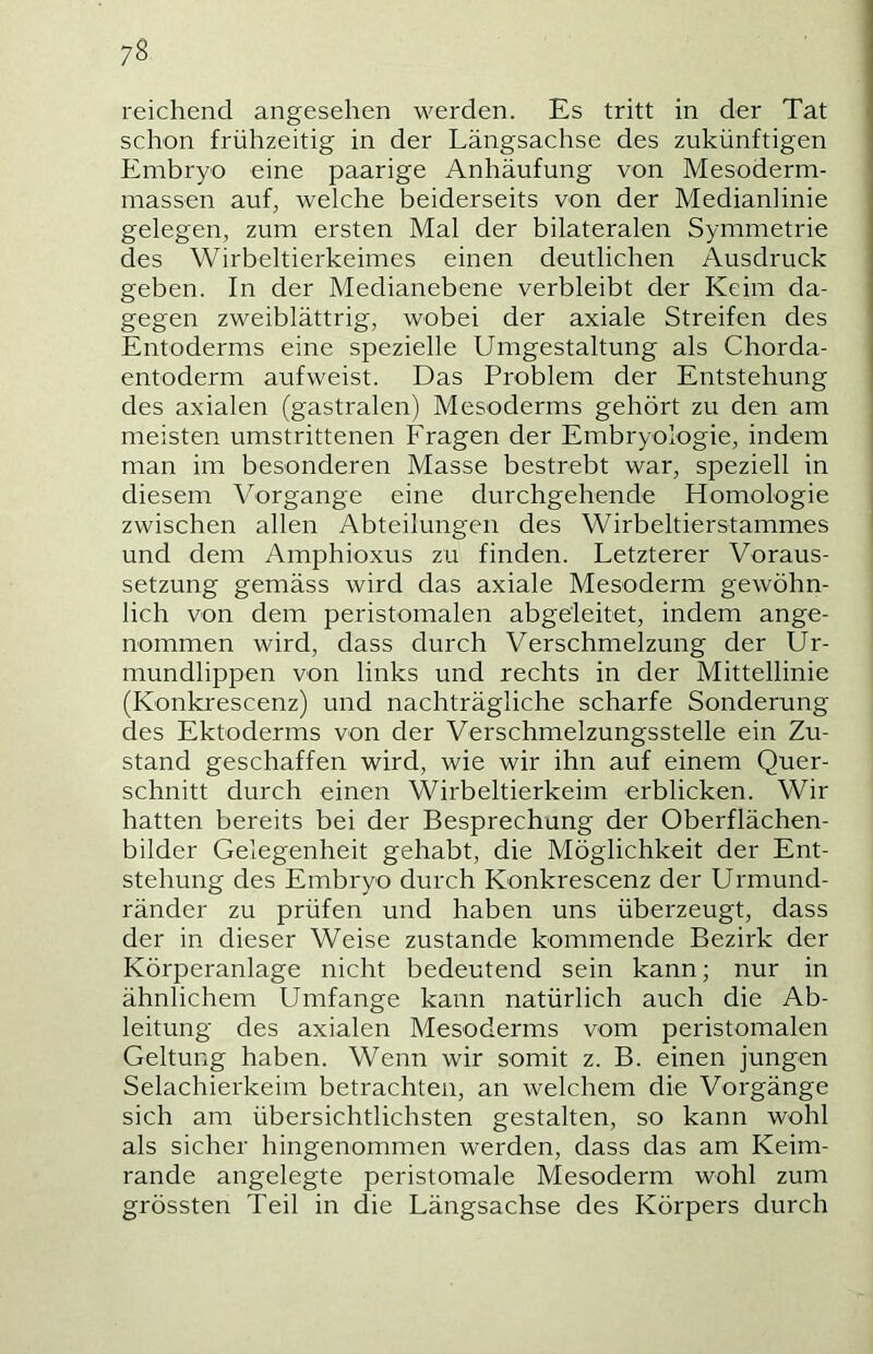 reichend angesehen werden. Es tritt in der Tat schon frühzeitig in der Längsachse des zukünftigen Embryo eine paarige Anhäufung von Mesoderm- massen auf, welche beiderseits von der Medianlinie gelegen, zum ersten Mal der bilateralen Symmetrie des Wirbeltierkeimes einen deutlichen Ausdruck geben. In der Medianebene verbleibt der Keim da- gegen zweiblättrig, wobei der axiale Streifen des Entoderms eine spezielle Umgestaltung als Chorda- entoderm aufweist. Das Problem der Entstehung des axialen (gastralen) Mesoderms gehört zu den am meisten umstrittenen Fragen der Embryologie, indem man im besonderen Masse bestrebt war, speziell in diesem Vorgänge eine durchgehende Homologie zwischen allen Abteilungen des Wirbeltierstammes und dem Amphioxus zu finden. Letzterer Voraus- setzung gemäss wird das axiale Mesoderm gewöhn- lich von dem peristomalen abgeleitet, indem ange- nommen wird, dass durch Verschmelzung der Ur- mundlippen von links und rechts in der Mittellinie (Konkrescenz) und nachträgliche scharfe Sonderung des Ektoderms von der Verschmelzungsstelle ein Zu- stand geschaffen wird, wie wir ihn auf einem Quer- schnitt durch einen Wirbeltierkeim erblicken. Wir hatten bereits bei der Besprechung der Oberflächen- bilder Gelegenheit gehabt, die Möglichkeit der Ent- stehung des Embryo durch Konkrescenz der Urmund- ränder zu prüfen und haben uns überzeugt, dass der in dieser Weise zustande kommende Bezirk der Körperanlage nicht bedeutend sein kann; nur in ähnlichem Umfange kann natürlich auch die Ab- leitung des axialen Mesoderms vom peristomalen Geltung haben. Wenn wir somit z. B. einen jungen Selachierkeim betrachten, an welchem die Vorgänge sich am übersichtlichsten gestalten, so kann wohl als sicher hingenommen werden, dass das am Keim- rande angelegte peristomale Mesoderm wohl zum grössten Teil in die Längsachse des Körpers durch