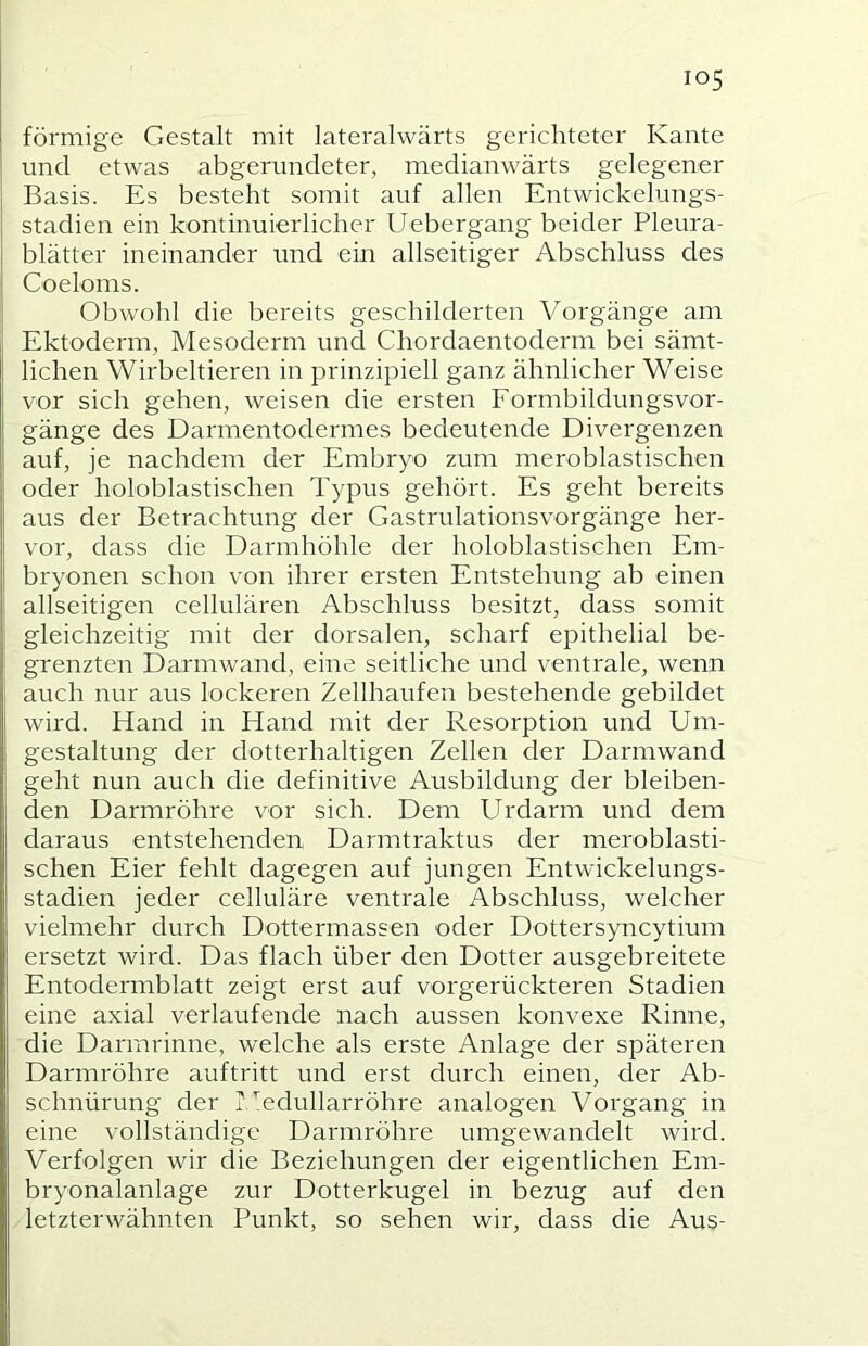 förmige Gestalt mit lateralwärts gerichteter Kante und etwas abgerundeter, medianwärts gelegener Basis. Es besteht somit auf allen Entwickelungs- stadien ein kontinuierlicher Uebergang beider Pleura- blätter ineinander und ein abseitiger Abschluss des Coeloms. Obwohl die bereits geschilderten Vorgänge am Ektoderm, Mesoderm und Chordaentoderm bei sämt- lichen Wirbeltieren in prinzipiell ganz ähnlicher Weise vor sich gehen, weisen die ersten Formbildungsvor- gänge des Darmentodermes bedeutende Divergenzen auf, je nachdem der Embryo zum meroblastischen oder holoblastischen Typus gehört. Es geht bereits aus der Betrachtung der Gastrulationsvorgänge her- vor, dass die Darmhöhle der holoblastischen Em- bryonen schon von ihrer ersten Entstehung ab einen abseitigen cebulären Abschluss besitzt, dass somit gleichzeitig mit der dorsalen, scharf epithelial be- grenzten Darmwand, eine seitliche und ventrale, wenn auch nur aus lockeren Zebhaufen bestehende gebildet wird. Hand in Hand mit der Resorption und Um- gestaltung der dotterhaltigen Zellen der Darmwand geht nun auch die definitive Ausbildung der bleiben- den Darmröhre vor sich. Dem Urdarm und dem daraus entstehenden Darmtraktus der meroblasti- schen Eier fehlt dagegen auf jungen Entwickelungs- stadien jeder cebuläre ventrale Abschluss, welcher vielmehr durch Dottermassen oder Dottersyncytium ersetzt wird. Das flach über den Dotter ausgebreitete Entodermblatt zeigt erst auf vorgerückteren Stadien eine axial verlaufende nach aussen konvexe Rinne, die Darmrinne, welche als erste Anlage der späteren Darmröhre auftritt und erst durch einen, der Ab- schnürung der rZedubarröhre analogen Vorgang in eine vollständige Darmröhre umgewandelt wird. Verfolgen wir die Beziehungen der eigentlichen Em- bryonalanlage zur Dotterkugel in bezug auf den letzterwähnten Punkt, so sehen wir, dass die Aus-