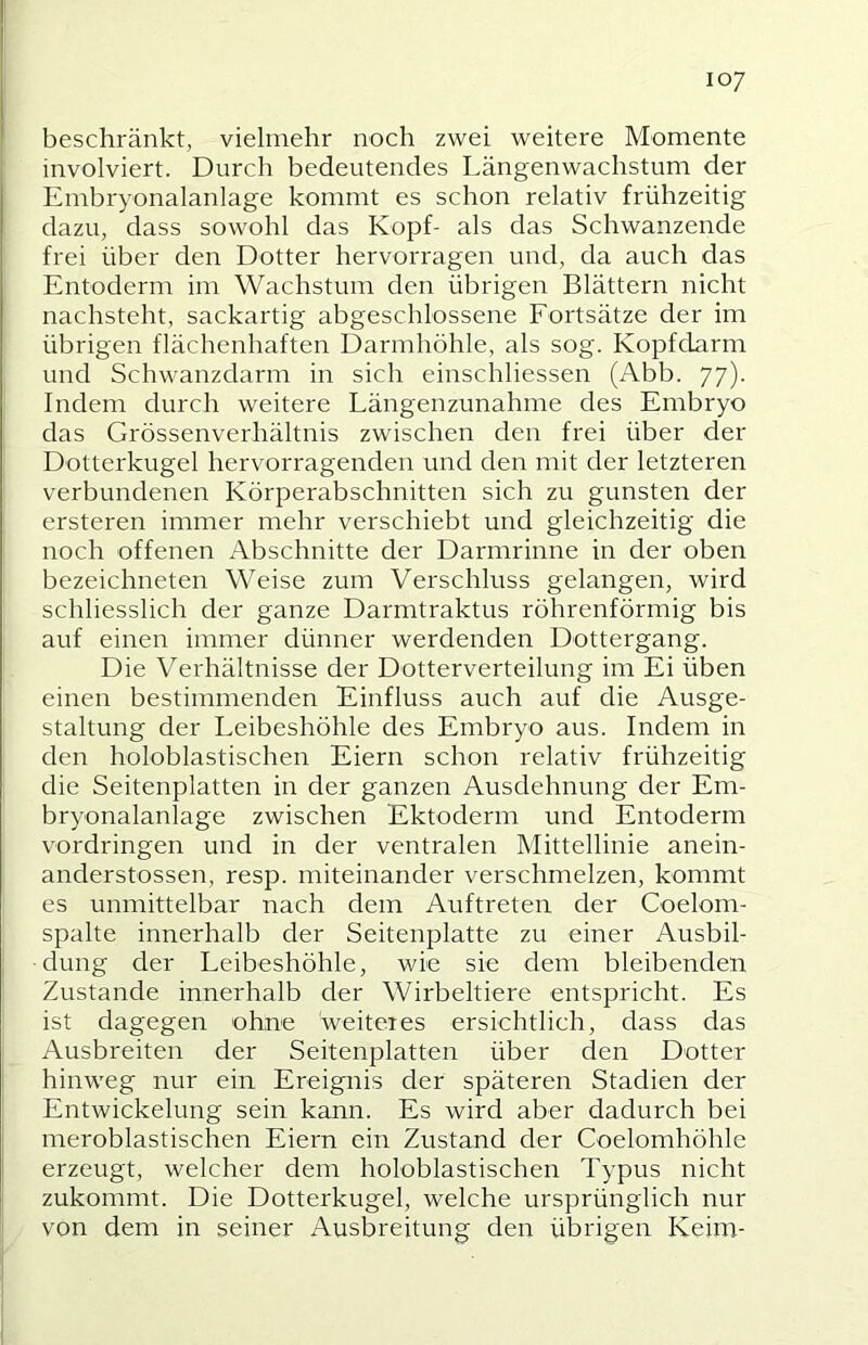 beschränkt, vielmehr noch zwei weitere Momente involviert. Durch bedeutendes Längenwachstum der Embryonalanlage kommt es schon relativ frühzeitig dazu, dass sowohl das Kopf- als das Schwanzende frei über den Dotter hervorragen und, da auch das Entoderm im Wachstum den übrigen Blättern nicht nachsteht, sackartig abgeschlossene Fortsätze der im übrigen flächenhaften Darmhöhle, als sog. Kopfdarm und Schwanzdarm in sich einschliessen (Abb. 77). Indem durch weitere Längenzunahme des Embryo das Grössenverhältnis zwischen den frei über der Dotterkugel hervorragenden und den mit der letzteren verbundenen Körperabschnitten sich zu gunsten der ersteren immer mehr verschiebt und gleichzeitig die noch offenen Abschnitte der Darmrinne in der oben bezeichneten Weise zum Verschluss gelangen, wird schliesslich der ganze Darmtraktus röhrenförmig bis auf einen immer dünner werdenden Dottergang. Die Verhältnisse der Dotterverteilung im Ei üben einen bestimmenden Einfluss auch auf die Ausge- staltung der Leibeshöhle des Embryo aus. Indem in den holoblastischen Eiern schon relativ frühzeitig die Seitenplatten in der ganzen Ausdehnung der Em- bryonalanlage zwischen Ektoderm und Entoderm Vordringen und in der ventralen Mittellinie anein- anderstossen, resp. miteinander verschmelzen, kommt es unmittelbar nach dem Auftreten der Coelom- spalte innerhalb der Seitenplatte zu einer Ausbil- dung der Leibeshöhle, wie sie dem bleibenden Zustande innerhalb der Wirbeltiere entspricht. Es ist dagegen ohne weiteres ersichtlich, dass das Ausbreiten der Seitenplatten über den Dotter hinweg nur ein Ereignis der späteren Stadien der Entwickelung sein kann. Es wird aber dadurch bei meroblastischen Eiern ein Zustand der Coelomhöhle erzeugt, welcher dem holoblastischen Typus nicht zukommt. Die Dotterkugel, welche ursprünglich nur von dem in seiner Ausbreitung den übrigen Keim-