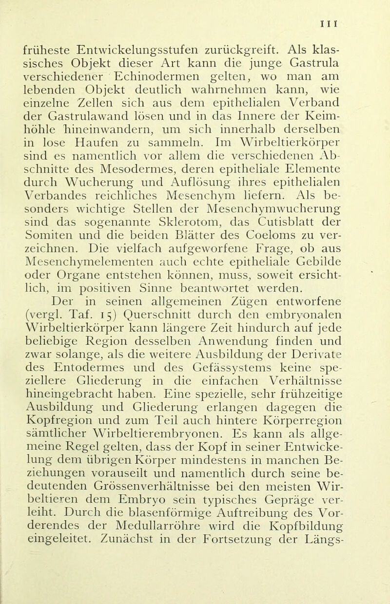 früheste Entwickelungsstufen zurückgreift. Als klas- sisches Objekt dieser Art kann die junge Gastrula verschiedener Echinodermen gelten, wo man am lebenden Objekt deutlich wahrnehmen kann, wie einzelne Zellen sich aus dem epithelialen Verband der Gastrulawand lösen und in das Innere der Keim- höhle hineinwandern, um sich innerhalb derselben in lose Haufen zu sammeln. Im Wirbeltierkörper sind es namentlich vor allem die verschiedenen Ab- schnitte des Mesodermes, deren epitheliale Elemente durch Wucherung und Auflösung ihres epithelialen Verbandes reichliches Mesenchym liefern. Als be- sonders wichtige Stellen der Mesenchymwucherung sind das sogenannte Sklerotom, das Cutisblatt der Somiten und die beiden Blätter des Coeloms zu ver- zeichnen. Die vielfach aufgeworfene Frage, ob aus Mesenchymelementen auch echte epitheliale Gebilde oder Organe entstehen können, muss, soweit ersicht- lich, im positiven Sinne beantwortet werden. Der in seinen allgemeinen Zügen entworfene (vergl. Taf. 15) Querschnitt durch den embryonalen Wirbeltierkörper kann längere Zeit hindurch auf jede beliebige Region desselben Anwendung finden und zwar solange, als die weitere Ausbildung der Derivate des Entodermes und des Gefässystems keine spe- ziellere Gliederung in die einfachen Verhältnisse hineingebracht haben. Eine spezielle, sehr frühzeitige Ausbildung und Gliederung erlangen dagegen die Kopfregion und zum Teil auch hintere Körperregion sämtlicher Wirbeltierembryonen. Es kann als allge- meine Regel gelten, dass der Kopf in seiner Entwicke- lung dem übrigen Körper mindestens in manchen Be- ziehungen vorauseilt und namentlich durch seine be- deutenden Grössenverhältnisse bei den meisten Wir- beltieren dem Embryo sein typisches Gepräge ver- leiht. Durch die blasenförmige Auftreibung des Vor- derendes der Medullarröhre wird die Kopfbildung eingeleitet. Zunächst in der Fortsetzung der Längs-