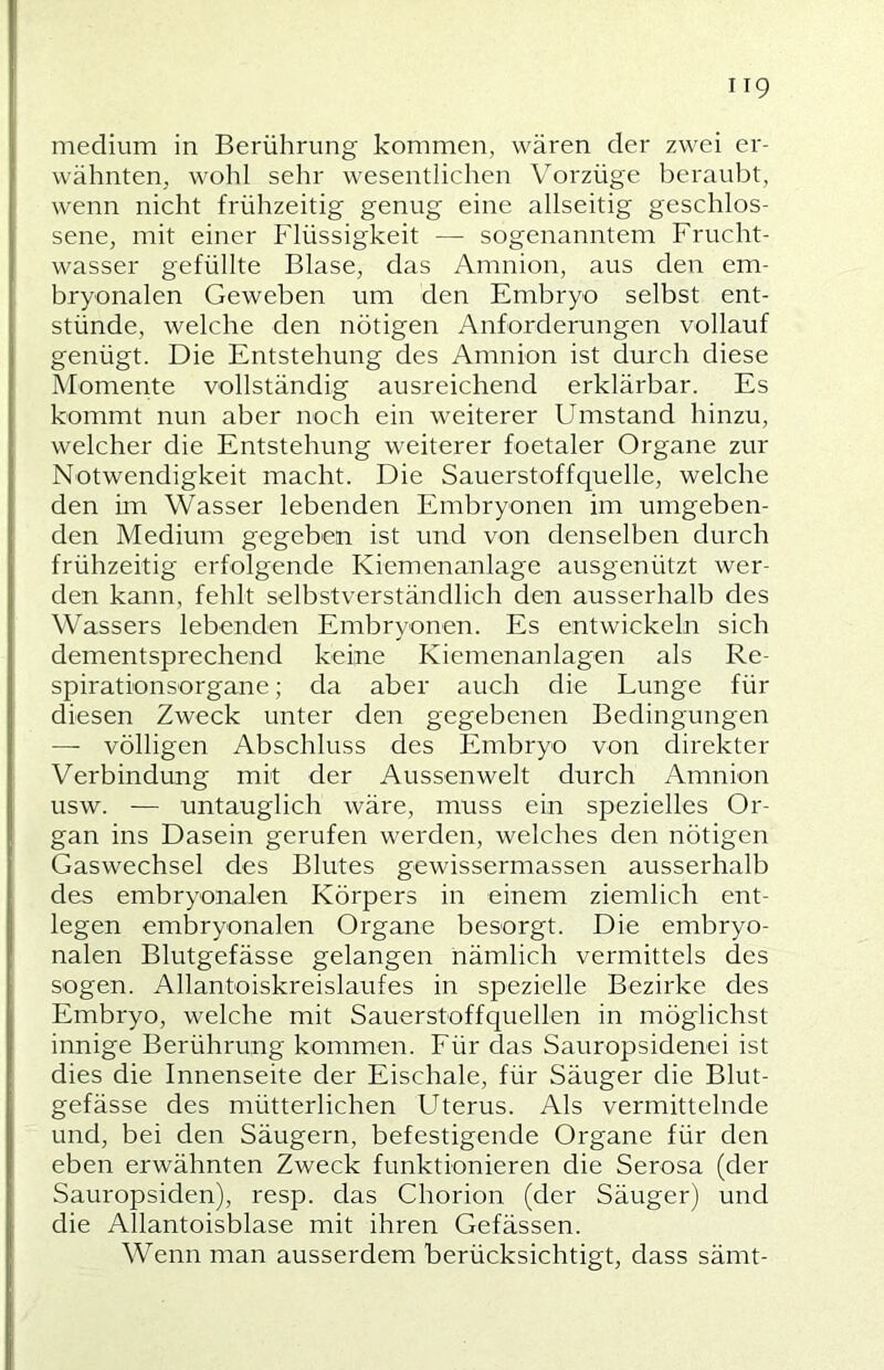 medium in Berührung kommen, wären der zwei er- wähnten, wohl sehr wesentlichen Vorzüge beraubt, wenn nicht frühzeitig genug eine allseitig geschlos- sene, mit einer Flüssigkeit — sogenanntem Frucht- wasser gefüllte Blase, das Amnion, aus den em- bryonalen Geweben um den Embryo selbst ent- stünde, welche den nötigen Anforderungen vollauf genügt. Die Entstehung des Amnion ist durch diese Momente vollständig ausreichend erklärbar. Es kommt nun aber noch ein weiterer Umstand hinzu, welcher die Entstehung weiterer foetaler Organe zur Notwendigkeit macht. Die Sauerstoffquelle, welche den im Wasser lebenden Embryonen im umgeben- den Medium gegeben ist und von denselben durch frühzeitig erfolgende Kiemenanlage ausgenützt wer- den kann, fehlt selbstverständlich den ausserhalb des Wassers lebenden Embryonen. Es entwickeln sich dementsprechend keine Kiemenanlagen als Re- spirationsorgane; da aber auch die Lunge für diesen Zweck unter den gegebenen Bedingungen — völligen Abschluss des Embryo von direkter Verbindung mit der Aussenwelt durch Amnion usw. — untauglich wäre, muss ein spezielles Or- gan ins Dasein gerufen werden, welches den nötigen Gaswechsel des Blutes gewissermassen ausserhalb des embryonalen Körpers in einem ziemlich ent- legen embryonalen Organe besorgt. Die embryo- nalen Blutgefässe gelangen nämlich vermittels des sogen. Allantoiskreislaufes in spezielle Bezirke des Embryo, welche mit Sauerstoffquellen in möglichst innige Berührung kommen. Für das Sauropsidenei ist dies die Innenseite der Eischale, für Säuger die Blut- gefässe des mütterlichen Uterus. Als vermittelnde und, bei den Säugern, befestigende Organe für den eben erwähnten Zweck funktionieren die Serosa (der Sauropsiden), resp. das Chorion (der Säuger) und die Allantoisblase mit ihren Gefässen. Wenn man ausserdem berücksichtigt, dass sämt-