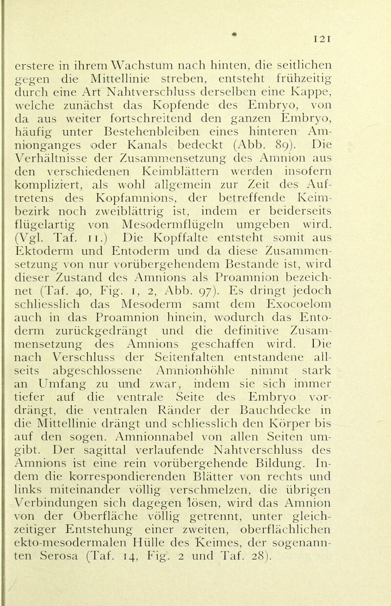 erstere in ihrem Wachstum nach hinten, die seitlichen gegen die Mittellinie streben, entsteht frühzeitig durch eine Art Nahtverschluss derselben eine Kappe, welche zunächst das Kopfende des Embryo, von da aus weiter fortschreitend den ganzen Embryo, häufig unter Bestehenbleiben eines hinteren Am- nionganges oder Kanals bedeckt (Abb. 89). Die Verhältnisse der Zusammensetzung des Amnion aus den verschiedenen Keimblättern werden insofern komplizrert, als wohl allgemein zur Zeit des Auf- tretens des Kopfamnions, der betreffende Keim- bezirk noch zweiblättrig ist, indem er beiderseits flügelartig von Mesodermflügeln umgeben wird. (Vgl. Taf. II.) Die Kopffalte entsteht somit aus Ektoderm und Entoderm und da diese Zusammen- setzung von nur vorübergehendem Bestände ist, wird dieser Zustand des Amnions als Proamnion bezeich- net (Taf. 40, Fig. I, 2, Abb. 97). Es dringt jedoch schliesslich das Mesoderm samt dem Exocoelom auch in das Proaninion hinein, wodurch das Ento- derm zurückgedrängt und die definitive Zusam- mensetzung des Amnions geschaffen wird. Die nach Verschluss der Seitenfalten entstandene all- seits abgeschlossene Anmionhöhle nimmt stark an Umfang zu und zwar, indem sie sich immer tiefer auf die ventrale Seite des Embryo vor- drängt, die ventralen Ränder der Bauchdecke in die Mittellinie drängt und schliesslich den Körper bis auf den sogen. Amnionnabel von allen Seiten um- gibt. Der sagittal verlaufende Nahtverschluss des Amnions ist eine rein vorübergehende Bildung. In- dem die korrespondierenden Blätter von rechts und links miteinander völlig verschmelzen, die übrigen Verbindungen sich dagegen lösen, wird das Amnion von der Oberfläche völlig getrennt, unter gleich- zeitiger Entstehung einer zweiten, oberflächlichen ekto-mesodermalen Hülle des Keimes, der sogenann- ten Serosa (Taf. 14, Fig. 2 und Taf. 28).