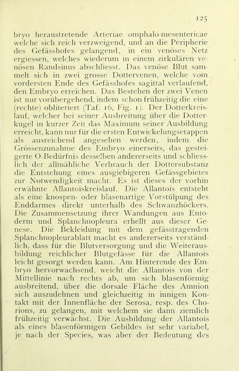 125 bryo heraustretende Arteriae 'omphalü-meseiitericae welche sich reich verzweigend, und an die Peripherie des Gefässhofes gelangend, in ein venöses Netz ergiessen, welches wiederum in einem zirkulären ve- nösen Randsinus abschliesst. Das venöse Blut sam- melt sich in zwei grosse Dottervenen, welche vom vordersten Ende des Gefässhofes sagittal verlaufend, den Embryo erreichen. Das Bestehen der zwei Venen ist nur vorübergehend, indem schon frühzeitig die eine (rechte) obliteriert (Taf. i6, Fig. i). Der Dotterkreis- lauf, welcher bei seiner Ausbreitung über die Dotter- kugel in kurzer Zeit das Maximum seiner Ausbildung erreicht, kann nur für die ersten Entwickelungseta})pen als ausreichend angesehen werden, indem die Grössenzunahme des Embryo einerseits, das gestei- gerte O-Bedürfnis desselben andererseits und schliess- lich der allmähliche Verbrauch der Dottersubstanz die Entstehung eines ausgiebigeren Gefässgebietes zur Notwendigkeit macht. Es ist dieses der vorhin erwähnte Allantoiskreislauf. Die Allantois entsteht als eine knospen- oder blasenartige Vorstülpung des Enddarmes direkt unterhalb des Schwanzhöckers. Die Zusammensetzung ihrer Wandungen aus Ento- derm und Splanchnopleura erhellt aus dieser Ge- nese. Die Bekleidung mit dem gefässtragenden Splanchnopleurablatt macht es andererseits verständ- lich, dass für die Blutversorgung und die Weiteraus- bildung reichlicher Blutgefässe für die Allantois leicht gesorgt werden kann. Am Plinterende des Em- bryo hervorwachsend, weicht die Allantois von der Mittellinie nach rechts ab, um sich blasenförmig ausbreitend, über die dorsale Fläche des Amnion sich auszudehnen und gleichzeitig in innigen Kon- takt mit der Innenfläche der Serosa, resp. des Cho- rions, zu gelangen, mit welchem sie dann ziemlich frühzeitig verwächst. Die Ausbildung der Allantois als eines blasenförmigen Gebildes ist sehr variabel, je nach der Species, w^as aber der Bedeutung des