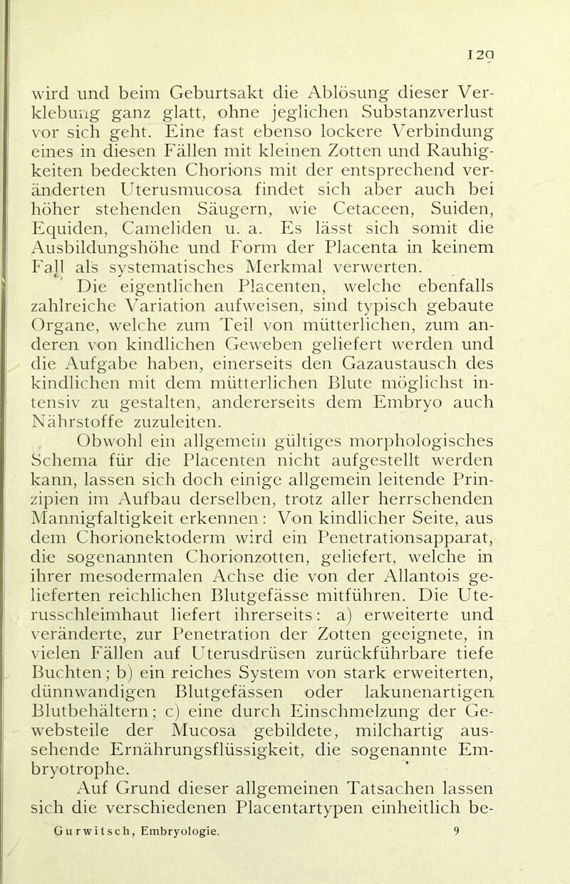 I2Q wird und beim Geburtsakt die Ablösung dieser Ver- klebung ganz glatt, ohne jeglichen Substanzverlust vor sich geht. Eine fast ebenso lockere Verbindung eines in diesen Fällen mit kleinen Zotten und Rauhig- keiten bedeckten Chorions mit der entsprechend ver- änderten Uterusmucosa findet sich aber auch bei höher stehenden Säugern, wie Cetaceen, Suiden, Equiden, Cameliden u. a. Es lässt sich somit die Ausbildungshöhe und b’orm der Placenta in keinem Fa]l als systematisches Merkmal verwerten. Die eigentlichen Placenten, welche ebenfalls zahlreiche Variation aufweisen, sind typisch gebaute Organe, welche zum Teil von mütterlichen, zum an- deren von kindlichen Geweben geliefert werden und die Aufgabe haben, einerseits den Gazaustausch des kindlichen mit dem mütterlichen Blute möglichst in- tensiv zu gestalten, andererseits dem Embryo auch Nährstoffe zuzuleiten. Obwohl ein allgemein gültiges morphologisches Schema für die Placenten nicht aufgestellt werden kann, lassen sich doch einige allgemein leitende Prin- zipien im Aufbau derselben, trotz aller herrschenden Mannigfaltigkeit erkennen : Von kindlicher Seite, aus dem Chorionektoderm wird ein Penetrationsapparat, die sogenannten Chorionzotten, geliefert, welche in ihrer mesodermalen Achse die von der Allantois ge- lieferten reichlichen Blutgefässe mitführen. Die Ute- russchleimhaut liefert ihrerseits: a) erweiterte und veränderte, zur Penetration der Zotten geeignete, in \ ielen Fällen auf Uterusdrüsen zurückführbare tiefe Buchten; b) ein reiches System von stark erweiterten, dünnwandigen Blutgefässen oder lakunenartigen Blutbehältern; c) eine durch Einschmelzung der Ge- websteile der Mucosa gebildete, milchartig aus- sehende Ernährungsflüssigkeit, die sogenannte Em- bryotrophe. Auf Grund dieser allgemeinen Tatsachen lassen sich die verschiedenen Placentartypen einheitlich be-