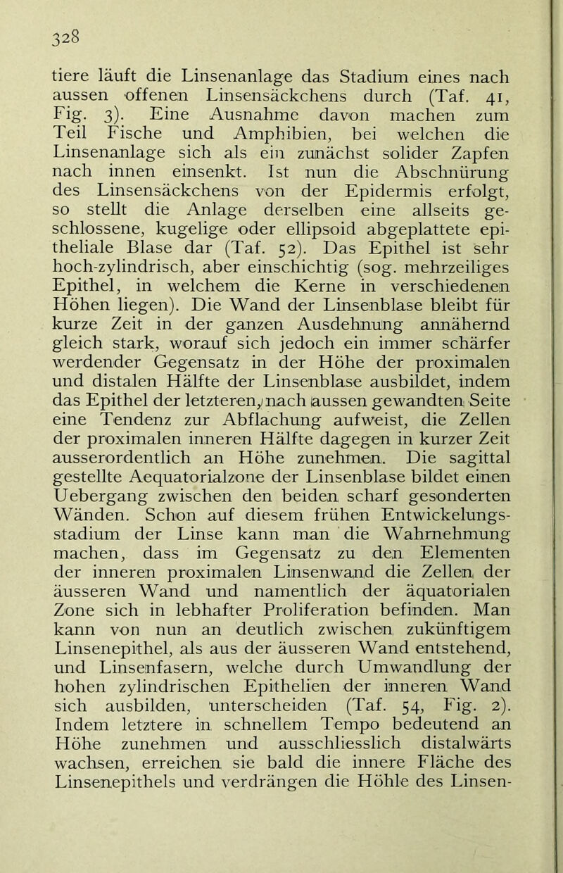 tiere läuft die Linsenanlage das Stadium eines nach aussen offenen Linsensäckchens durch (Taf. 41, Fig. 3). Eine Ausnahme davon machen zum Teil Fische und Amphibien, bei welchen die Linsenanlage sich als ein zunächst solider Zapfen nach innen einsenkt. Ist nun die Abschnürung des Linsensäckchens von der Epidermis erfolgt, so stellt die Anlage derselben eine allseits ge- schlossene, kugelige oder ellipsoid abgeplattete epi- theliale Blase dar (Taf. 52). Das Epithel ist sehr hoch-zylindrisch, aber einschichtig (sog. mehrzeiliges Epithel, in welchem die Kerne in verschiedenen Höhen liegen). Die Wand der Linsenblase bleibt für kurze Zeit in der ganzen Ausdehnung annähernd gleich stark, worauf sich jedoch ein immer schärfer werdender Gegensatz in der Höhe der proximalen und distalen Hälfte der Linsenblase ausbildet, indem das Epithel der letztereny nach aussen gewandten Seite eine Tendenz zur Abflachung aufweist, die Zellen der proximalen inneren Hälfte dagegen in kurzer Zeit ausserordentlich an Höhe zunehmen. Die sagittal gestellte Aequatorialzone der Linsenblase bildet einen Uebergang zwischen den beiden scharf gesonderten Wänden. Schon auf diesem frühen Entwickelungs- stadium der Linse kann man die Wahrnehmung machen, dass im Gegensatz zu den Elementen der inneren proximalen Linsenwand die Zellen der äusseren Wand und namentlich der äquatorialen Zone sich in lebhafter Proliferation befinden. Man kann von nun an deutlich zwischen zukünftigem Linsenepithel, als aus der äusseren Wand entstehend, und Linsenfasern, welche durch Umwandlung der hohen zylindrischen Epithelien der inneren Wand sich ausbilden, unterscheiden (Taf. 54, Fig. 2). Indem letztere in schnellem Tempo bedeutend an Höhe zunehmen und ausschliesslich distalwärts wachsen, erreichen sie bald die innere Fläche des Linsenepithels und verdrängen die Höhle des Linsen-