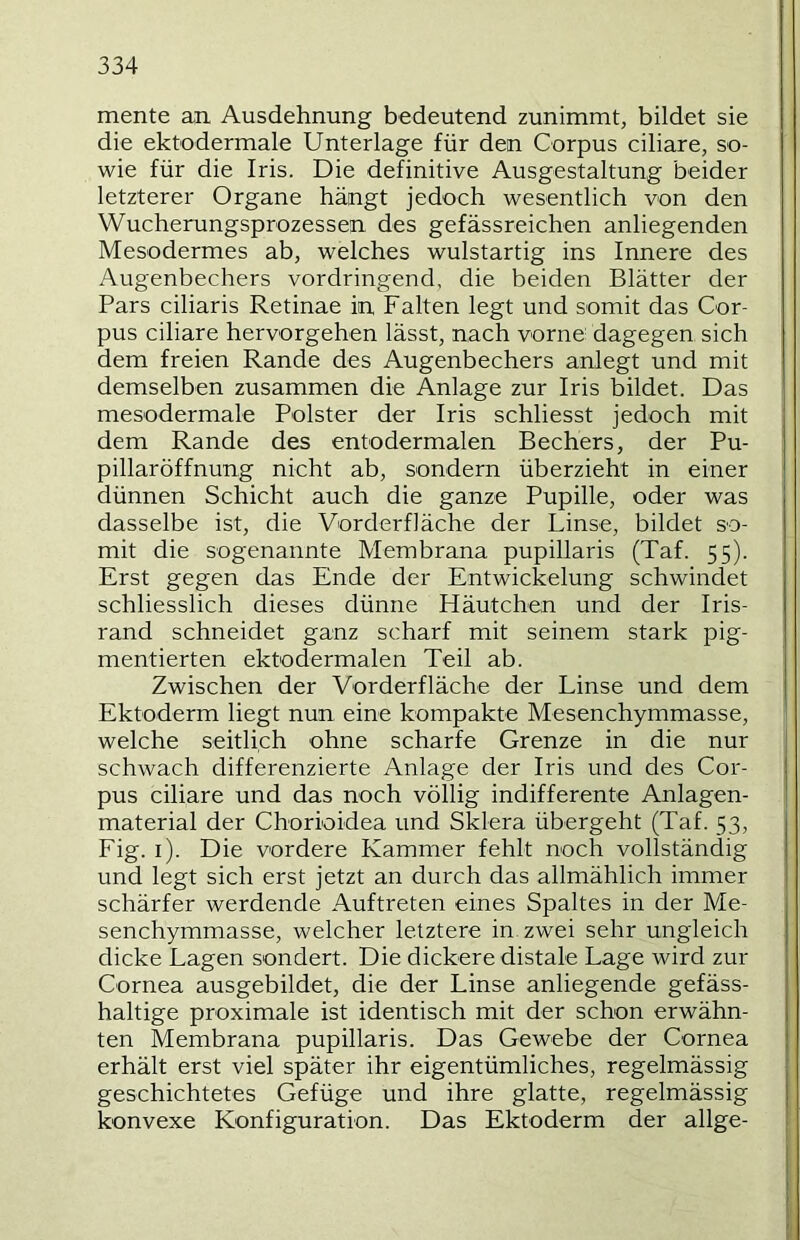 mente an Ausdehnung bedeutend zunimmt, bildet sie die ektodermale Unterlage für den Corpus ciliare, so- wie für die Iris. Die definitive Ausgestaltung beider letzterer Organe hängt jedoch wesentlich von den Wucherungsprozessen des gefässreichen anliegenden Mesodermes ab, welches wulstartig ins Innere des Augenbechers vordringend, die beiden Blätter der Pars ciliaris Retinae in Falten legt und somit das Cor- pus ciliare hervorgehen lässt, nach vorne dagegen sich dem freien Rande des Augenbechers anlegt und mit demselben zusammen die Anlage zur Iris bildet. Das mesodermale Polster der Iris schliesst jedoch mit dem Rande des ent odermalen Bechers, der Pu- pillaröffnung nicht ab, sondern überzieht in einer dünnen Schicht auch die ganze Pupille, oder was dasselbe ist, die Vorderfläche der Linse, bildet so- mit die sogenannte Membrana pupillaris (Taf. 55). Erst gegen das Ende der Entwickelung schwindet schliesslich dieses dünne Häutchen und der Iris- rand schneidet ganz scharf mit seinem stark pig- mentierten ektodermalen Teil ab. Zwischen der Vorderfläche der Linse und dem Ektoderm liegt nun eine kompakte Mesenchymmasse, welche seitlich ohne scharfe Grenze in die nur schwach differenzierte Anlage der Iris und des Cor- pus ciliare und das noch völlig indifferente Anlagen- material der Chorioidea und Sklera übergeht (Taf. 53, Fig. i). Die vordere Kammer fehlt noch vollständig und legt sich erst jetzt an durch das allmählich immer schärfer werdende Auftreten eines Spaltes in der Me- senchymmasse, welcher letztere in. zwei sehr ungleich dicke Lagen sondert. Die dickere distale Lage wird zur Cornea ausgebildet, die der Linse anliegende gefäss- haltige proximale ist identisch mit der schon erwähn- ten Membrana pupillaris. Das Gewebe der Cornea erhält erst viel später ihr eigentümliches, regelmässig geschichtetes Gefüge und ihre glatte, regelmässig konvexe Konfiguration. Das Ektoderm der allge-