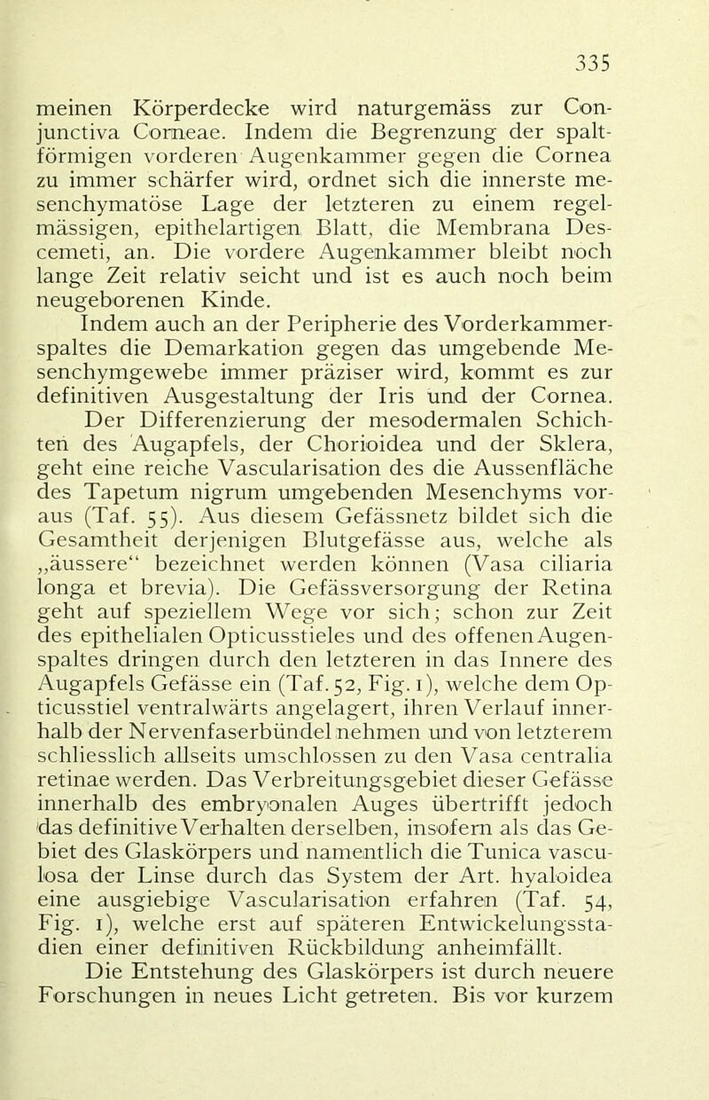 meinen Körperdecke wird naturgemäss zur Con- junctiva Corneae. Indem die Begrenzung der spalt- förmigen vorderen Augenkammer gegen die Cornea zu immer schärfer wird, ordnet sich die innerste me- senchymatöse Lage der letzteren zu einem regel- mässigen, epithelartigen Blatt, die Membrana Des- cemeti, an. Die vordere Augenkammer bleibt noch lange Zeit relativ seicht und ist es auch noch beim neugeborenen Kinde. Indem auch an der Peripherie des Vorderkammer- spaltes die Demarkation gegen das umgebende Me- senchymgewebe immer präziser wird, kommt es zur definitiven Ausgestaltung der Iris und der Cornea. Der Differenzierung der mesodermalen Schich- ten des Augapfels, der Chorioidea und der Sklera, geht eine reiche Vascularisation des die Aussenfläche des Tapetum nigrum umgebenden Mesenchyms vor- aus (Taf. 55). Aus diesem Gefässnetz bildet sich die Gesamtheit derjenigen Blutgefässe aus, welche als ,,äussere“ bezeichnet werden können (Vasa ciliaria longa et brevia). Die Gefässversorgung der Retina geht auf speziellem Wege vor sich; schon zur Zeit des epithelialen Opticusstieles und des offenen Augen- spaltes dringen durch den letzteren in das Innere des Augapfels Gefässe ein (Taf. 52, Fig. i), welche dem Op- ticusstiel ventralwärts angelagert, ihren Verlauf inner- halb der Nervenfaserbündel nehmen und von letzterem schliesslich allseits umschlossen zu den Vasa centralia retinae werden. Das Verbreitungsgebiet dieser Gefässe innerhalb des embryonalen Auges übertrifft jedoch das definitive Verhalten derselben, insofern als das Ge- biet des Glaskörpers und namentlich die Tunica vascu- losa der Linse durch das System der Art. hyaloidea eine ausgiebige Vascularisation erfahren (Taf. 54, Fig. i), welche erst auf späteren Entwickelungssta- dien einer definitiven Rückbildung anheimfällt. Die Entstehung des Glaskörpers ist durch neuere Forschungen in neues Licht getreten. Bis vor kurzem