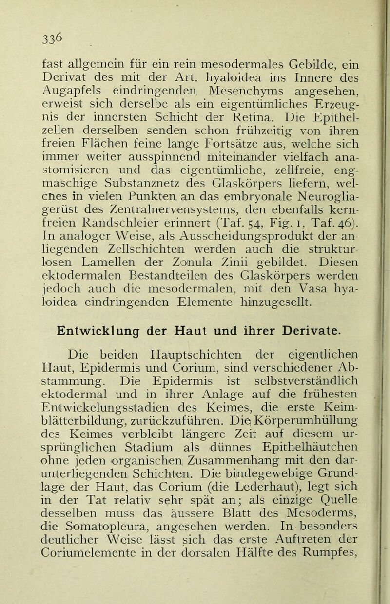 fast allgemein für ein rein mesodermales Gebilde, ein Derivat des mit der Art. hyaloidea ins Innere des Augapfels eindringenden Mesenchyms angesehen, erweist sich derselbe als ein eigentümliches Erzeug- nis der innersten Schicht der Retina. Die Epithel- zellen derselben senden schon frühzeitig von ihren freien Flächen feine lange Fortsätze aus, welche sich immer weiter ausspinnend miteinander vielfach ana- stomisieren und das eigentümliche, zellfreie, eng- maschige Substanznetz des Glaskörpers liefern, wel- cnes in vielen Punkten an das embryonale Neuroglia- gerüst des Zentralnervensystems, den ebenfalls kern- freien Randschleier erinnert (Taf. 54, Fig. i, Taf. 46). ln analoger Weise, als Ausscheidungsprodukt der an- liegenden Zellschichten werden auch die struktur- losen Lamellen der Zonula Zinii gebildet. Diesen ektodermalen Bestandteilen des Glaskörpers werden jedoch auch die mesodermalen, mit den Vasa hya- ioidea eindringenden Elemente hinzugesellt. Entwicklung der Haut und ihrer Derivate. Die beiden Hauptschichten der eigentlichen Haut, Epidermis und Corium, sind verschiedener Ab- stammung. Die Epidermis ist selbstverständlich ektodermal und in ihrer Anlage auf die frühesten Entwickelungsstadien des Keimes, die erste Keim- blätterbildung, zurückzuführen. Diei Körperumhüllung des Keimes verbleibt längere Zeit auf diesem ur- sprünglichen Stadium als dünnes Epithelhäutchen ohne jeden organischen, Zusammenhang mit den dar- unterliegenden Schichten. Die bindegewebige Grund- lage der Haut, das Corium (die Lederhaut), legt sich j in der Tat relativ sehr spät an; als einzige Quelle | desselben muss das äussere Blatt des Mesoderms, die Somatopleura, angesehen werden. In besonders deutlicher Weise lässt sich das erste Auftreten der Coriumelemente in der dorsalen Hälfte des Rumpfes,