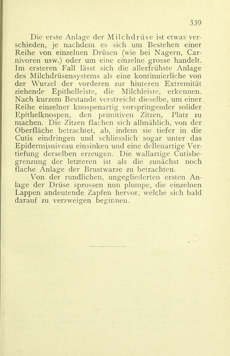 Die erste Anlage der Milchdrüse ist etwas ver- schieden, je nachdem es sich um Bestehen einer Reihe von einzelnen Drüsen (wie bei Nagern, Car- nivoren usw.) oder um eine einzelne grosse handelt. Im ersteren Fall lässt sich die allerfrühste Anlage des Milchdrüsensystems als eine kontinuierliche von der Wurzel der vorderen zur hinteren Extremität ziehende Epithelleiste, die Milchleiste, erkennen. Nach kurzem Bestände verstreicht dieselbe, um einer Reihe einzelner knospenartig vorspringender solider Epithelknospen, den primitiven Zitzen, Platz zu machen. Die Zitzen flachen sich allmählich, von der Oberfläche betrachtet, ab, indem sie tiefer in die Cutis eindringen und schliesslich sogar unter das Epidermisniveau einsinken und eine dellenartige Ver- tiefung derselben erzeugen. Die wallartige Cutisbe- grenzung der letzteren ist als die zunächst noch flache Anlage der Brustwarze zu betrachten. Von der rundlichen, ungegliederten ersten An- lage der Drüse sprossen nun plumpe, die einzelnen Lappen andeutende Zapfen hervor, welche sich bald darauf zu verzweigen beginnen.