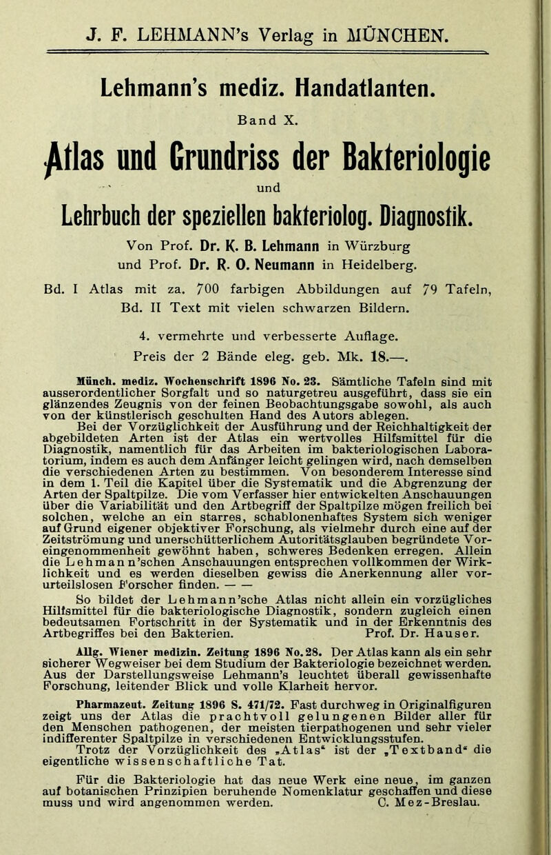 Lehmann’s mediz. Handatlanten. Band X. ^tlas und Grundriss der Bakteriologie und Lehrbuch der speziellen bakteriolog. Diagnostik. Von Prof. Dr. K. B. Lehmann in Würzburg und Prof. Dr. R. 0. Neumann in Heidelberg. Bd. I Atlas mit za. 700 farbigen Abbildungen auf 79 Tafeln, Bd. II Text mit vielen schwarzen Bildern. 4. vermehrte und verbesserte Auflage. Preis der 2 Bände eleg. geb. Mk. 18.—. Mönch, mediz. Wochenschrift 1896 No. 23. Sämtliche Tafeln sind mit ausserordentlicher Sorgfalt und so naturgetreu ausgeführt, dass sie ein glänzendes Zeugnis von der feinen Beobachtungsgabe sowohl, als auch von der künstlerisch geschulten Hand des Autors ablegen. Bei der Vorzüglichkeit der Ausführung und der Reichhaltigkeit der abgebildeten Arten ist der Atlas ein wertvolles Hilfsmittel für die Diagnostik, namentlich für das Arbeiten im bakteriologischen Labora- torium, indem es auch dem Anfänger leicht gelingen wird, nach demselben die verschiedenen Arten zu bestimmen. Von besonderem Interesse sind in dem 1. Teil die Kapitel über die Systematik und die Abgrenzung der Arten der Spaltpilze. Die vom Verfasser hier entwickelten Anschauungen Uber die Variabilität und den Artbegriff der Spaltpilze mögen freilich bei solchen, welche an ein starres, schablonenhaftes System sich weniger auf Grund eigener objektiver Forschung, als vielmehr durch eine auf der Zeitströmung und unerschütterlichem Autoritätsglauben begründete Vor- eingenommenheit gewöhnt haben, schweres Bedenken erregen. Allein die Lehman n’schen Anschauungen entsprechen vollkommen der Wirk- lichkeit und es werden dieselben gewiss die Anerkennung aller vor- urteilslosen h'orscher finden. So bildet der Lehmann’sche Atlas nicht allein ein vorzügliches Hilfsmittel für die bakteriologische Diagnostik, sondern zugleich einen bedeutsamen Fortschritt in der Systematik und in der Erkenntnis des Artbegriffes bei den Bakterien. Prof. Dr. Hauser. AUg. Wiener medizin. Zeitung 1896 No. 28. Der Atlas kann als ein sehr sicherer Wegweiser bei dem Studium der Bakteriologe bezeichnet werden. Aus der Darstellungsweise Lehmann’s leuchtet überall gewissenhafte Forschung, leitender Blick und volle Klarheit hervor. Pharmazent. Zeitung 1896 S. 471/72. Fast durchweg in Originalfiguren zeigt uns der Atlas die prachtvoll gelungenen Bilder aller für den Menschen pathogenen, der meisten tierpathogenen und sehr vieler indiSerenter Spaltpilze in verschiedenen Entwicklungsstufen. Trotz der Vorzüglichkeit des »Atlas* ist der »Textband“ die eigentliche wissenschaftliche Tat. Für die Bakteriologie hat das neue Werk eine neue, im ganzen auf botanischen Prinzipien beruhende Nomenklatur geschaffen und diese muss und wird angenommen werden. C. Mez-Breslau.