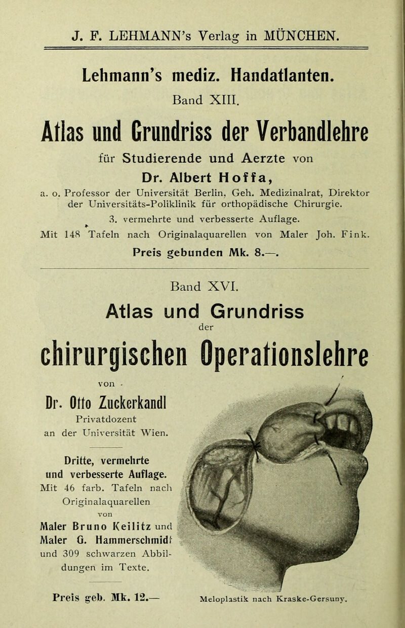 Lehmann’s mediz. Handatlanten. Band XIII. Atlas und Grundriss der Verbandlehre für Studierende und Aerzte von Dr. Albert Hoffa, a. o. Professor der Universität Berlin, Geh. Medizinalrat, Direktor der Universitäts-Poliklinik für orthopädische Chirurgie. ,3. vermehrte und verbesserte Auflage. Mit 148 Tafeln nach Originalaquarellen von Maler Joh. Fink. Preis gebunden Mk. 8.—. Band XVI. Atlas und Grundriss der chirurgischen Operationslehre Dr. Otto Zuckerkandl Privatdozent an der Universität Wien. Dritte, vermehrte und verbesserte Auflage. Mit 46 färb. Tafeln nacli Originalaquarellen von Maler Bruno Keilitz und Maler G. Hammerschmidt und 309 schwarzen Abbil- dungen im Texte. Meloplastik nach Kraske-Gersuny. Preis geb. Mk. 12.—