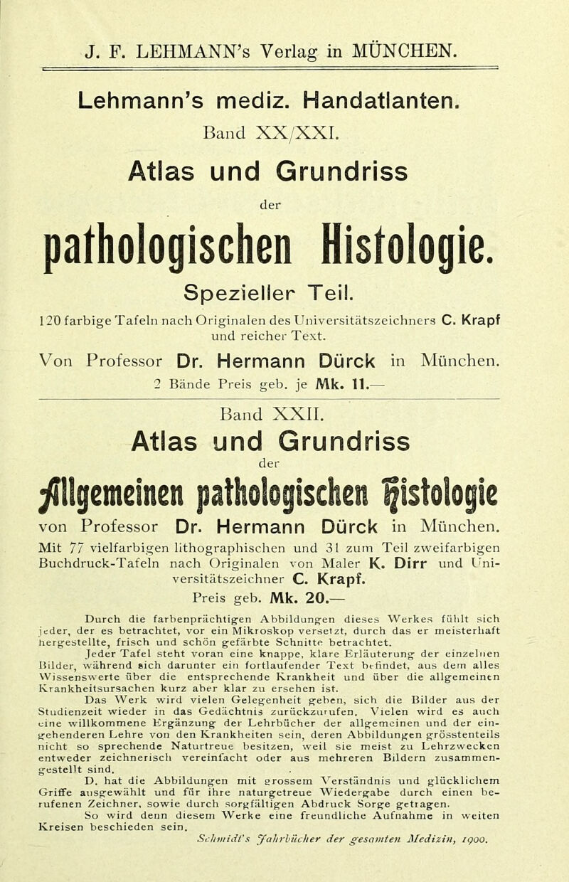 Lehmann’s mediz. Handatlanten. Band XX/XXI. Atlas und Grundriss der pathologischen Histologie. Spezieller Teil. 120 fai'bige Tafeln nach Originalen des Universitätszeichners C. Krapf und reicher Text. Von Professor Dr. Hemnann Dürck in München. 2 Bände Preis geh. je Mk. 11.— Band XXII. Atlas und Grundriss der yillgemeinen pathologischen Histologie von Professor Dr. Hermann Dürck in München. Mit 77 vielfarbigen lithogi'aphischen und 31 zum Teil zweifarbigen Buchdruck-Tafeln nach Originalen von Maler K. Dirr und L'ni- versitätszeichner C. Krapf. Preis geh. Mk. 20.— Durch die farbenprächtigen Abbildungen dieses Werkes fühlt sich jeder, der es betrachtet, vor ein Mikroskop versetzt, durch das er meisterliaft hergestellte, frisch und schön gefärbte Schnitte betrachtet. Jeder Tafel steht voran eine knappe, klare Erläuterung der einzelnen Bilder, während eich darunter ein fortlaufender Text brtindet, aus dem alles Wissenswerte über die entsprechende Krankheit und über die allgemeinen Krankheitsursachen kurz aber klar zu ersehen ist. Das Werk wird vielen Gelegenheit geben, sich die Bilder aus der Studienzeit wieder in das Gedächtnis zurückzurufen. Vielen wird es auch eine willkommene Ergänzung der Lehrbücher der allgemeinen und der ein- gehenderen Lehre von den Krankheiten sein, deren Abbildungen grösstenteils nicht so sprechende Naturtreue besitzen, weil sie meist zu Lehrzwecken entweder zeichnerisch vereinfacht oder aus mehreren Bildern zusammen- gestellt sind. D. hat die Abbildungen mit grossem Verständnis und glücklichem Griffe ansgewählt und für ihre naturgetreue Wiedergabe durch einen be- rufenen Zeichner, sowie durch sorgfältigen Abdruck Sorge getragen. So wird denn diesem Werke eine freundliche Aufnahme in weiten Kreisen beschieden sein. ScJn/iidt's yahrhücher der gesamten MediziUf i<poo.