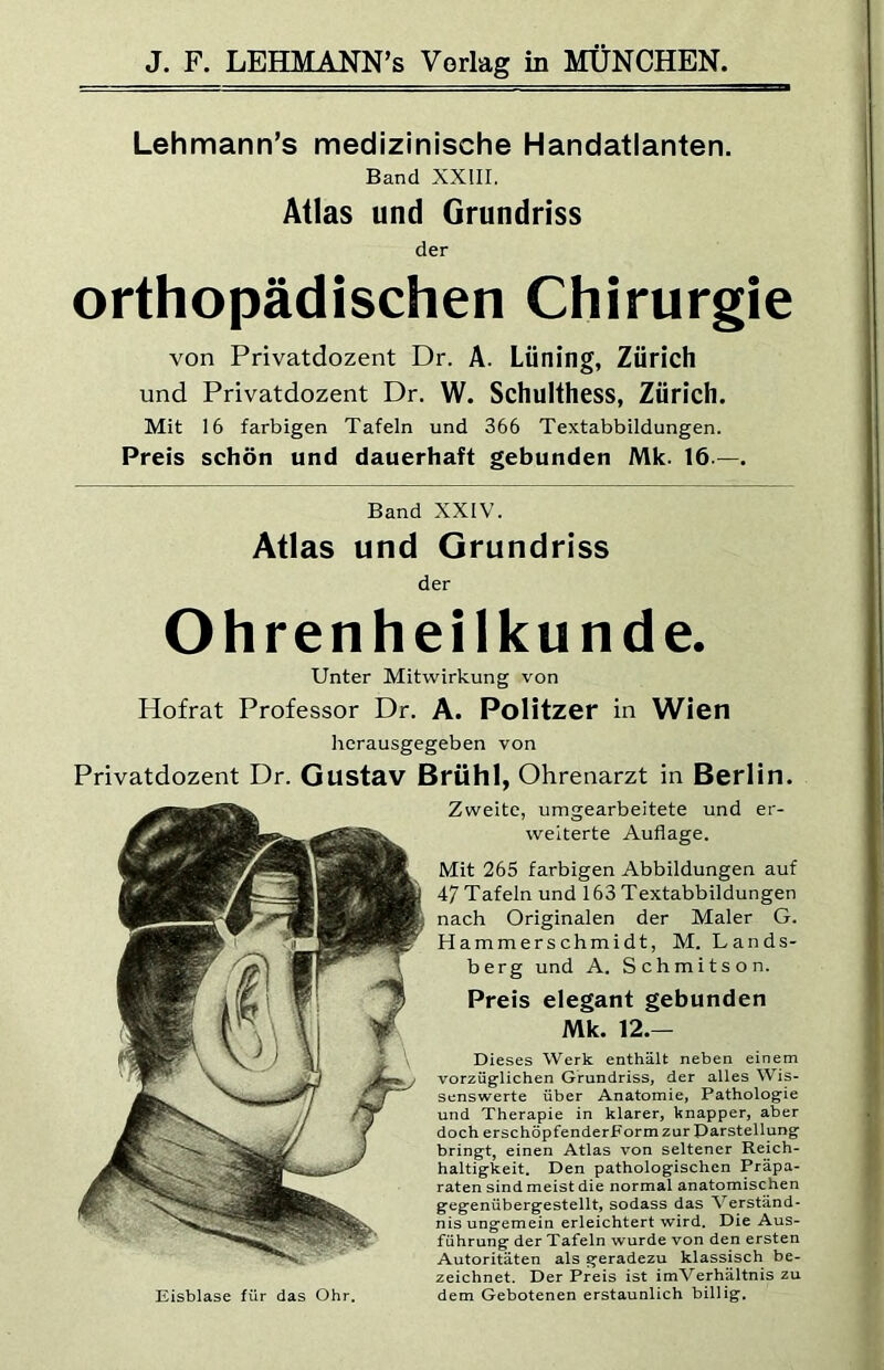 Lehmann’s medizinische Handatlanten. Band XXIII. Atlas und Grundriss der orthopädischen Chirurgie von Privatdozent Dr. A. Lüning, Zürich und Privatdozent Dr. W. Schulthess, Zürich. Mit 16 farbigen Tafeln und 366 Textabbildungen. Preis schön und dauerhaft gebunden Mk. 16.—. Band XXIV. Atlas und Grundriss der Ohrenheilkunde. Unter Mitwirkung von Hofrat Professor Dr. A. Politzer in Wien herausgegeben von Privatdozent Dr. Gustav Brühl. Ohrenarzt in Berlin. Zweite, umgearbeitete und er- weiterte Auflage. Mit 265 farbigen Abbildungen auf 47 Tafeln und 163 Textabbildungen nach Originalen der Maler G. Hammerschmidt, M. Lands- berg und A. Schmitson. Preis elegant gebunden Mk. 12.— Dieses Werk enthält neben einem vorzüglichen Grundriss, der alles Wis- senswerte über Anatomie, Pathologie und Therapie in klarer, knapper, aber doch erschöpfenderForm zur Darstellung bringt, einen Atlas von seltener Reich- haltigkeit. Den pathologischen Präpa- raten sind meist die normal anatomischen gegenübergestellt, sodass das Verständ- nis ungemein erleichtert wird. Die Aus- führung der Tafeln wurde von den ersten Autoritäten als geradezu klassisch be- zeichnet. Der Preis ist imVerhältnis zu dem Gebotenen erstaunlich billig. Eisblase für das Ohr.