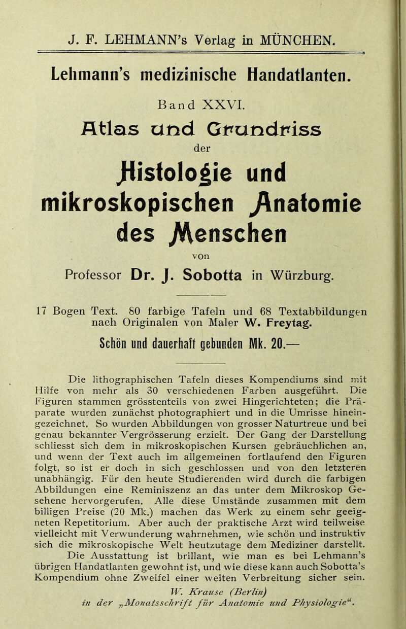 Lehmann’s medizinische Handatlanten. Band XXVI. Atlas und Gt^undt^iss der tiistolo|ie und mikroskopischen ^nafomie des /Menschen von Professor Dr. J. Sobotta in Würzburg. 17 Bogen Text. 80 farbige Tafeln und 68 Textabbildungen nach Originalen von Maler W. Frey tag. Schön und dauerhaft gebunden Mk. 20.— Die lithographischen Tafeln dieses Kompendiums sind mit Hilfe von mehr als 30 verschiedenen Farben ausgeführt. Die Figuren stammen grösstenteils von zwei Hingerichteten; die Prä- parate wurden zunächst photographiert und in die Umrisse hinein- gezeichnet. So wurden Abbildungen von grosser Naturtreue und bei genau bekannter Vergrösserung erzielt. Der Gang der Darstellung schliesst sich dem in mikroskopischen Kursen gebräuchlichen an, und wenn der Text auch im allgemeinen fortlaufend den Figuren folgt, so ist er doch in sich geschlossen und von den letzteren unabhängig. Für den heute Studierenden wird durch die farbigen Abbildungen eine Reminiszenz an das unter dem Mikroskop Ge- sehene hervorgerufen. Alle diese Umstände zusammen mit dem billigen Preise (20 Mk.) machen das Werk zu einem sehr geeig- neten Repetitorium. Aber auch der praktische Arzt wird teilweise vielleicht mit Verwunderung wahrnehmen, wie schön und instruktiv sich die mikroskopische Welt heutzutage dem Mediziner darstellt. Die Ausstattung ist brillant, wie man es bei Lehmann’s übrigen Handatlanten gewohnt ist, und wie diese kann auch Sobotta’s Kompendium ohne Zweifel einer weiten Verbreitung sicher sein. IV. Krause (Berlin) in der „Alonatsschrift für Anatomie tind PJiysiotogie^‘.