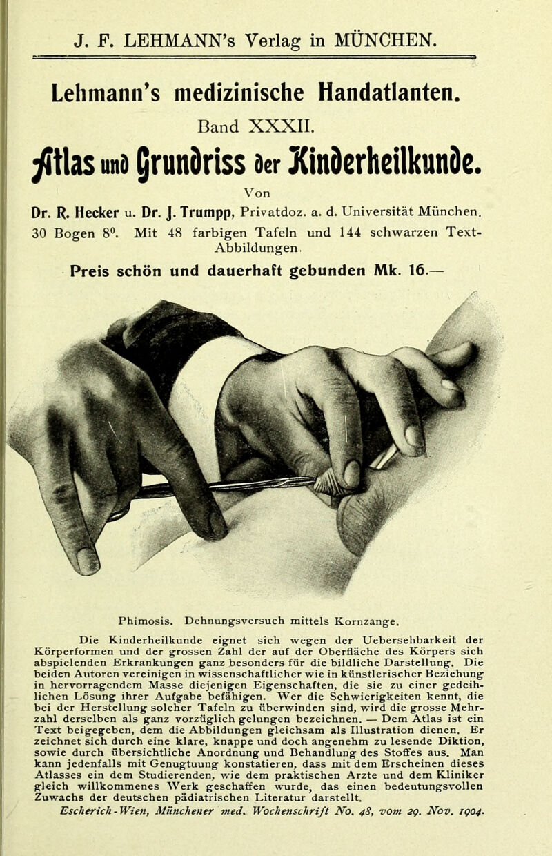 Lehmann’s medizinische Handatlanten. Band XXXII. wi9 Qrundriss acr KinDerheilkunde. Von Dr. R. Hecker U. Dr. J. Trumpp, Privatdoz. a. d. Universität München. 30 Bogen 8®. Mit 48 farbigen Tafeln und 144 schwarzen Text- Abbildungen. Preis schön und dauerhaft gebunden Mk. 16.— Phimosis. Dehnungsversuch mittels Kornzange. Die Kinderheilkunde eignet sich wegen der Uebersehbarkeit der Körperformen und der grossen Zahl der auf der Oberfläche des Körpers sich abspielenden Erkrankungen ganz besonders für die bildliche Darstellung. Die beiden Autoren vereinigen in wissenschaftlicher wie in künstlerischer Beziehung in hervorragendem Masse diejenigen Eigenschaften, die sie zu einer gedeih- lichen Lösung ihrer Aufgabe befähigen. Wer die Schwierigkeiten kennt, die bei der Herstellung solcher Tafeln zu überwinden sind, wird die grosse Mehr- zahl derselben als ganz vorzüglich gelungen bezeichnen. — Dem Atlas ist ein Text beigegeben, dem die Abbildungen gleichsam als Illustration dienen. Er zeichnet sich durch eine klare, knappe und doch angenehm zu lesende Diktion, sowie durch übersichtliche Anordnung und Behandlung des Stoffes aus. Man kann jedenfalls mit Genugtuung konstatieren, dass mit dem Erscheinen dieses Atlasses ein dem Studierenden, wie dem praktischen Arzte und dem Kliniker gleich willkommenes Werk geschaffen wurde, das einen bedeutungsvollen Zuwachs der deutschen pädiatrischen Literatur darstellt. Escherich-Wieny Münchener med. Wochenschrift No, 48^ vom. sg. Nov, ig04*