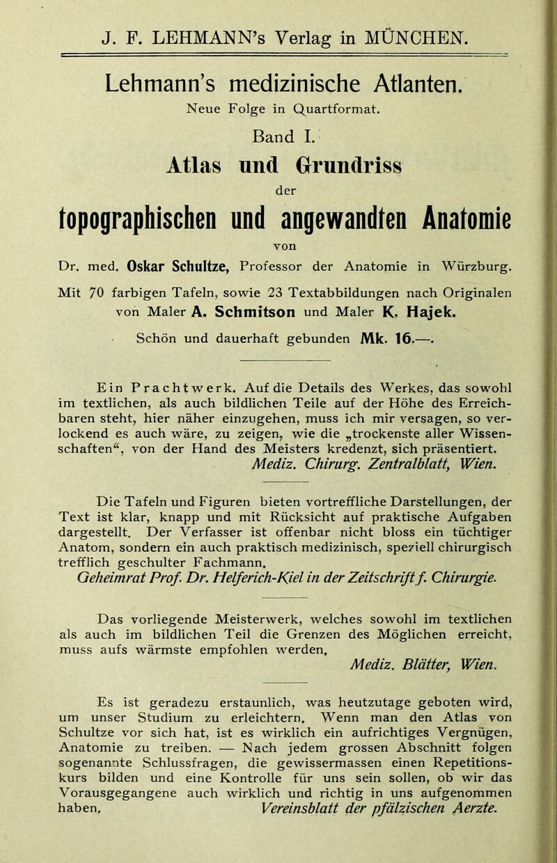 Lehmann’s medizinische Atlanten. Neue Folge in Quartformat. Band I. Atlas und Grundriss der topographischen und angewandten Anatomie von Dr. med. Oskar Schultze, Professor der Anatomie in Würzburg. Mit 70 farbigen Tafeln, sowie 23 Textabbildungen nach Originalen von Maler A. Schmitson und Maler K. Hajek. Schön und dauerhaft gebunden Mk. 16.—. Ein Prachtwerk. Auf die Details des Werkes, das sowohl im textlichen, als auch bildlichen Teile auf der Höhe des Erreich- baren steht, hier näher einzugehen, muss ich mir versagen, so ver- lockend es auch wäre, zu zeigen, wie die ,trockenste aller Wissen- schaften“, von der Hand des Meisters kredenzt, sich präsentiert. Mediz. Chirurg. Zentralblatt, Wien. Die Tafeln und Figuren bieten vortreffliche Darstellungen, der Text ist klar, knapp und mit Rücksicht auf praktische Aufgaben dargestellt. Der Verfasser ist offenbar nicht bloss ein tüchtiger Anatom, sondern ein auch praktisch medizinisch, speziell chirurgisch trefflich geschulter Fachmann. Geheimrat Prof. Dr. Helferich-Kiel in der Zeitschrift f. Chirurgie. Das vorliegende Meisterwerk, welches sowohl im textlichen als auch im bildlichen Teil die Grenzen des Möglichen erreicht, muss aufs wärmste empfohlen werden, Mediz. Blätter, Wien. Es ist geradezu erstaunlich, was heutzutage geboten wird, um unser Studium zu erleichtern. Wenn man den Atlas von Schultze vor sich hat, ist es wirklich ein aufrichtiges Vergnügen, Anatomie zu treiben. — Nach jedem grossen Abschnitt folgen sogenannte Schlussfragen, die gewissermassen einen Repetitions- kurs bilden und eine Kontrolle für uns sein sollen, ob wir das Vorausgegangene auch wirklich und richtig in uns aufgenommen haben. Vereinsblatt der pfälzischen Aerzte.