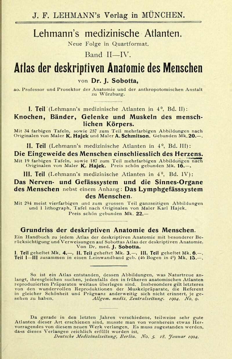 Lehmann’s medizinische Atlanten. Neue Folge in Quartformat. Band II—IV. Atlas der deskriptiven Anatomie des Menschen von Dr. J. Sobotta, ao. Professor und Prosektor der Anatomie und der anthropotomischen Anstalt zu Würzburg. I. Teil (Lehmann’s medizinische Atlanten in 4“, Bd. II): Knochen, Bänder, Gelenke und Muskeln des mensch- lichen Körpers. Mit 34 farbigen Tafeln, sowie 257 zum Teil mehrfarbigen Abbildungen nach Originalen von Maler K« Hajek und Maler A. Schmitson. Gebunden Mk. 20.—. II. Teil (Lehmann’s medizinische Atlanten in 4®, Bd. III): Die Eingeweide des Menschen einschliesslich des Herzens. Mit 19 farbigen Tafeln, sowie 187 zum Teil mehrfarbigen Abbildungen nach Originalen von Maler K. Hajek. Preis schön gebunden Mk. 16.—. 111. Teil (Lehmann’s medizinische Atlanten in 4“, Bd. IV): Das Nerven- und Gefässsystem und die Sinnes-Organe des Menschen nebst einem Anhang: Das Lymphgefässsystem des Menschen. Mit 294 meist vierfarbigen und zum grossen Teil ganzseitigen Abbildungen und 1 lithograph, Tafel nach Originalen von Maler Karl Hajek. Preis schön gebunden Mk. 22,— Grundriss der deskriptiven Anatomie des Menschen. Ein Handbuch zu jedem Atlas der deskriptiven Anatomie mit besonderer Be- rücksichtigung und Verweisungen auf Sobottas Atlas der deskriptiven Anatomie. Von Dr. med. J. Sobotta. I. Teil geheftet Mk. 4.—, II. Teil geheftet Mk. 3.—, 111. Teil geheftet Mk, 6.—. Teil 1—111 zusammen in einen Leinwandband geb. (46 Bogen in 4^^) Mk. 15.—, So ist ein Atlas entstanden, dessen Abbildungen, was Naturtreue an- langt, ihresgleichen suchen, jedenfalls den in früheren anatomischen Atlanten reproduzierten Präparaten weitaus überlegen sind. Insbesondere gilt letzteres von den wundervollen Reproduktionen der Muskelpräparate, die Referent in gleicher Schönheit und Prägnanz anderweitig sich nicht erinnert, je ge- sehen zu haben. Allgem, mediz, Zentralzeitung. rgo4. Ao. g. Da gerade in den letzten Jahren verschiedene, teilweise sehr gute Atlanten dieser Art erschienen sind, musste man von vornherein etwas Her- vorragendes von diesem neuen Werk verlangen. Es muss zugestanden werden, dass dieses Verlangen reichlich erfüllt worden ist. Dezitsche Medizinalzeittmg, Berlin. No. i8. Januar igo4.