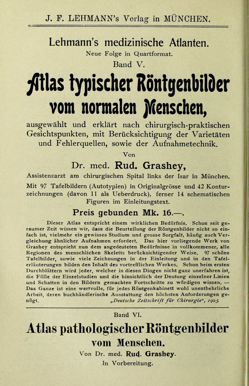 Lehmann’s medizinische Atlanten. Neue Folge in Quartformat. Band V. jfitlas typischer Rontgenbilder vom normalen jVienschen, ausgewählt und erklärt nach chirurgisch-praktischen Gesichtspunkten, mit Berücksichtigung der Varietäten und Fehlerquellen, sowie der Aufnahmetechnik. Von Dr. med. Rud. Grashey, Assistenzarzt am chirurgischen Spital links der Isar in München. Mit 97 Tafelbildern (Autotypien) in Originalgrösse und 42 Kontur- zeichnungen (davon 11 als Ueberdruck), ferner 14 schematischen Figuren im Einleitungstext. Preis gebunden Mk. 16.—. Dieser Atlas entspricht einem wirklichen Bedürfnis. Schon seit ge- raumer Zeit wissen wir, dass die Beurteilung der Röntgenbilder nicht so ein- fach ist, vielmehr ein gewisses Studium und grosse Sorgfalt, häufig auch Ver- gleichung ähnlicher Aufnahmen erfordert. Das hier vorliegende Werk von Grashey entspricht nun dem angedeuteten Bedürfnisse in vollkommener, alle Regionen des menschlichen Skeletts berücksichtigender Weise. 97 schöne Tafelbilder, sowie viele Zeichnungen in der Einleitung und in den Tafel- erläuterungen bilden den Inhalt des vortrefflichen Werkes. Schon beim ersten Durchblättern wird jeder, welcher in diesen Dingen nicht ganz unerfahren ist, die Fülle der Einzelstudien und die hinsichtlich der Deutung einzelner Linien und Schatten in den Bildern gemachten Fortschritte zu würdigen wissen. — Das Ganze ist eine wertvolle, für jedes Röntgenkabinett wohl unentbehrliche Arbeit, deren buchhändlerische Ausstattung den höchsten Anforderungen ge- nügt. „Deutsche Zeitschrift für Chirurgie“, igos Band VI. Atlas pathologischer Röntgenbilder vom Menschen. Von Dr. med. Ru<l. Grashey. In Vorbereitung.