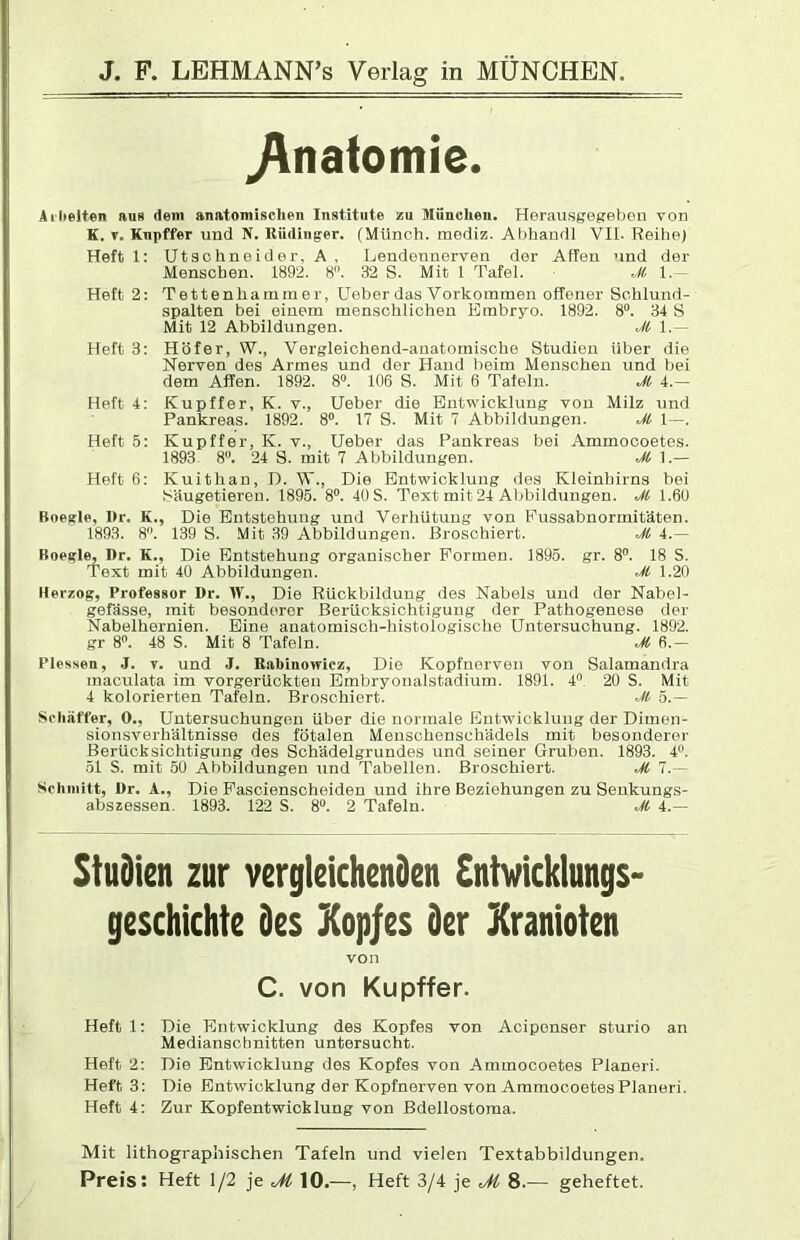 ^nafomie. Ailielten aus dem anatomischen Institute zu München. Herausgegebon von K. T. Knpffer und N. Küdiuger. (Münch, mediz. Ahhandl VII. Reihe) Heftl: Ut3chneider, A, Lendonnerven der Affen und der Menschen. 1892. 8”. 32 S. Mit 1 Tafel. Heft 2: Tettenhainmer, lieber das Vorkommen offener Schlund- spalten bei einem menschlichen Embryo. 1892. 8“. 34 S Mit 12 Abbildungen. M 1.— Heft 3: Höfer, W., Vergleichend-anatomische Studien über die Nerven des Armes und der Hand beim Menschen und bei dem Affen. 1892. 8. 106 S. Mit 6 Tafeln. M 4.— Heft 4: Kupffer, K. v., Heber die Entwicklung von Milz und Pankreas. 1892. 8°. 17 S. Mit 7 Abbildungen. Ji 1-. Heft 5: Kupffer, K. v., Heber das Pankreas bei Ammocoetes. 1893. 8”. 24 S. mit 7 Abbildungen. M 1.— Heft 6: Kuithan, D. W., Die Entwicklung des Kleinhirns bei Säugetieren. 1895. 8. 40 S. Text mit 24 Abbildungen. Ji 1.60 Boegle, l>r. K., Die Entstehung und Verhütung von Pussabnormitaten. 1893. 8. 139 S. Mit 39 Abbildungen. Broschiert. M 4.— Boegle, Dr. K., Die Entstehung organischer Formen. 1895. gr. 8. 18 S. Text mit 40 Abbildungen. Ji 1.20 Herzog, Professor Dr. W., Die Rückbildung des Nabels und der Nabel- gefässe, mit besonderer Berücksichtigung der Pathogenese der Nabelhernien. Eine anatomisch-histologische Hntersuchung. 1892. gr 8. 48 S. Mit 8 Tafeln. Ji 6.— Plessen, J. v. und .1. Rabinowicz, Die Kopfuerven von Salamandra maculata im vorgerückten Embryoualstadium. 1891. 4'’ 20 S. Mit 4 kolorierten Tafeln. Broschiert. JI 5.— Schaffer, 0., Hntersuohungen über die normale Entwicklung der Dimen- sioiiiäverhältnisse des fötalen Menschenschädels mit besonderer Berücksichtigung des Schädelgrundes und seiner Gruben. 1893. 4. 51 S. mit 50 Abbildungen und Tabellen. Broschiert. Ji 7.— Schmitt, Dr. A., Die Pascienscheiden und ihre Beziehungen zu Senkungs- abszessen. 1893. 122 S. 8“. 2 Tafeln. Ji 4.— Studien zur vergleichenden Entwicklungs- geschichte des Xopjes der Kranioten von C. von Kupffer. Heft 1: Die Entwicklung des Kopfes von Aciponser sturio an Medianschnitten untersucht. Heft 2; Die Entwicklung des Kopfes von Ammocoetes Planeri. Heft 3: Die Entwicklung der Kopfnerven von Ammocoetes Planeri. Heft 4: Zur Kopfentwicklung von Bdellostoma. Mit lithographischen Tafeln und vielen Textabbildungen. Preis: Heft 1/2 je M 10.—, Heft 3/4 je JI 8.-— geheftet.