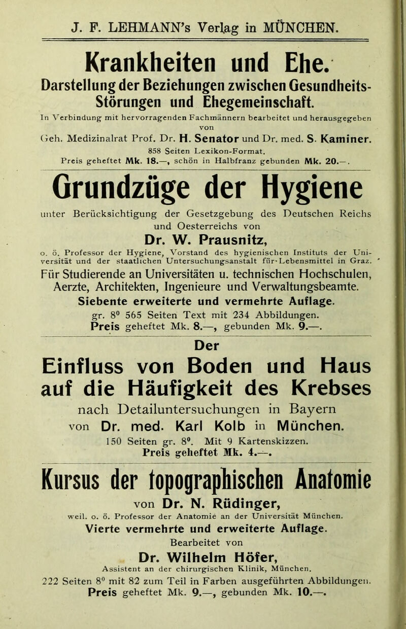 Krankheiten und Ehe. Darstellung der Beziehungen zwischen Gesundheits- störungen und Ihegemeinschaft. In Verbindung mit hervorragenden Fachmännern bearbeitet und herausgegeben von (jeh. Medizinalrat Prof. Dr. H. Senator und Dr. med. S. Kaminer. 858 Seiten Lexikon-Format. Preis geheftet Mk. 18.—« schön in Halbfranz gebunden Mk. 20.— , Grundzüge der Hygiene unter Berücksichtigung der Gesetzgebung des Deutschen Reichs und Oesterreichs von Dr. W. Prausnitz, o. ö. Professor der Hygiene, Vorstand des hygienischen Instituts der Uni- versität und der staatlichen Untersuchungsanstalt für* Lebensmittel in Graz. ' Für Studierende an Universitäten u. technischen Hochschulen, Aerzte, Architekten, Ingenieure und Verwaltungsbeamte. Siebente erweiterte und vermehrte Auflage. gr. 8® 565 Seiten Text mit 234 Abbildungen. Preis geheftet Mk. 8.—, gebunden Mk. 9.—. Der Einfluss von Boden und Haus auf die Häufigkeit des Krebses nach Detailuntersuchungen in Bayern von Dr. med. Karl Kolb in München. 150 Seiten gr. 8®. Mit 9 Kartenskizzen. Preis geheftet Mk. 4.—. Kursus der lopograpliischeD Anatomie von Dr. N. Rüdinger, weil. o. ö. Professor der Anatomie an der Universität München. Vierte vermehrte und erweiterte Auflage. Bearbeitet von Dr. Wilhelm Höfer, Assistent an der chirurgischen Klinik, München, 222 Seiten 8® mit 82 zum Teil in Farben ausgeführten Abbildungen. Preis geheftet Mk. 9.—, gebunden Mk. 10.—.