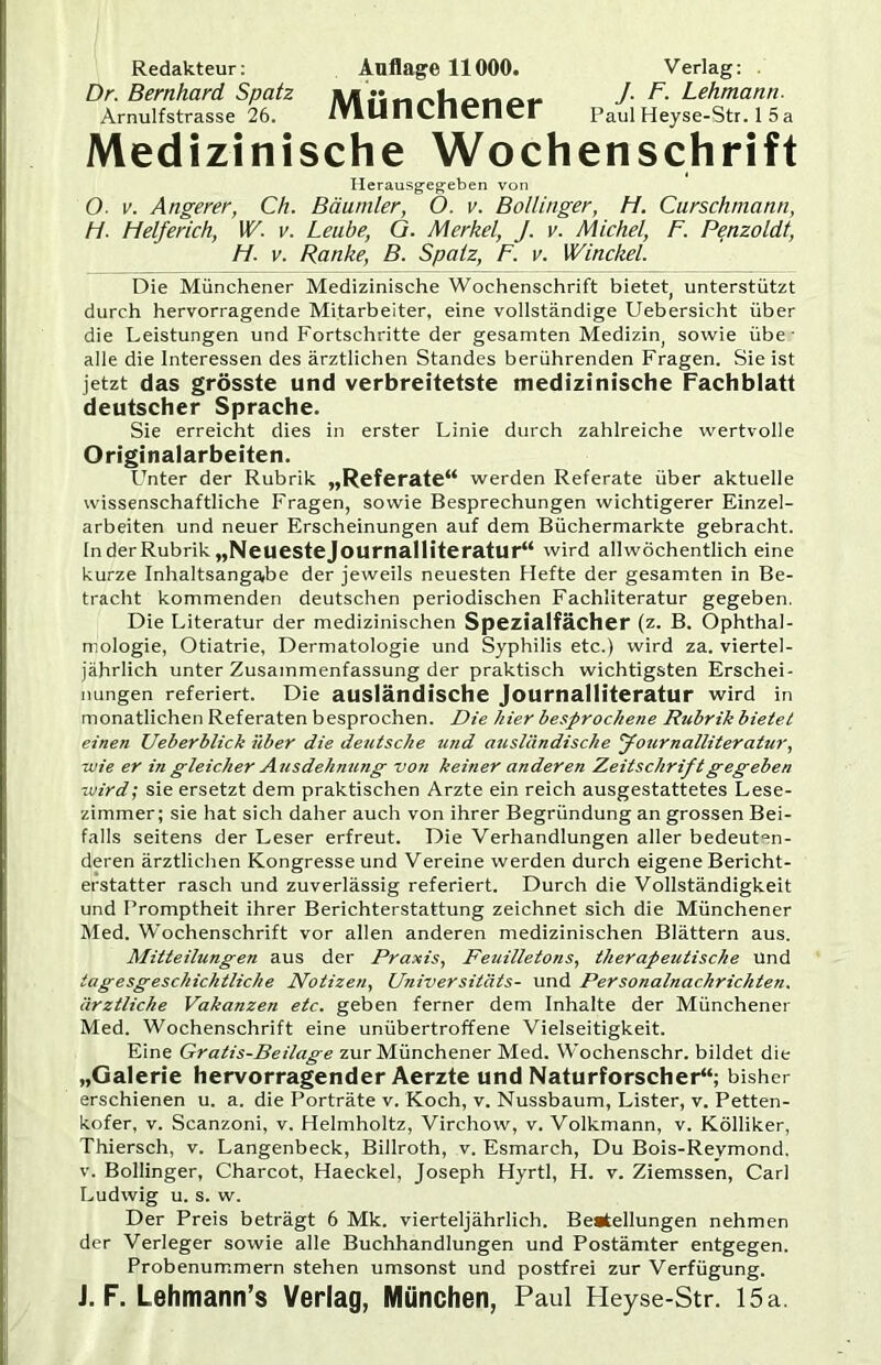 Redakteur; Auflage 11000. Verlag: Dr. Bernhard Spatz Lehmann. Arnulfstrasse 26. 1VIII11A.flC11 CF Paul Heyse-Str. 1 5a Medizinische Wochenschrift Herausgeg’cben von O- V. Angerer, Ch. Bäuniler, 0. v. Bollinger, H. Curschmann, H. Helferich, W. v. Leube, G. Merkel, J. v. Michel, F. Penzoldt, H. V. Ranke, B. Spatz, F. v. Winckel. Die Münchener Medizinische Wochenschrift bietet, unterstützt durch hervorragende Mitarbeiter, eine vollständige Uebersicht über die Leistungen und Fortschritte der gesamten Medizin, sowie übe alle die Interessen des ärztlichen Standes berührenden Fragen. Sie ist jetzt das grösste und verbreitetste medizinische Fachblatt deutscher Sprache. Sie erreicht dies in erster Linie durch zahlreiche wertvolle Originalarbeiten. Unter der Rubrik „Referate“ werden Referate über aktuelle wissenschaftliche Fragen, sowie Besprechungen wichtigerer Einzel- arbeiten und neuer Erscheinungen auf dem Büchermärkte gebracht, ln der Rubrik „Neueste journalliteratur“ wird allwöchentlich eine kurze Inhaltsangabe der jeweils neuesten Hefte der gesamten in Be- tracht kommenden deutschen periodischen Fachliteratur gegeben. Die Literatur der medizinischen Spezialfächer (z. B. Ophthal- mologie, Otiatrie, Dermatologie und Syphilis etc.) wird za. viertel- jährlich unter Zusammenfassung der praktisch wichtigsten Erschei- nungen referiert. Die ausländische Journalliteratur wird in monatlichen Referaten besprochen. Die hier besprochene Rubrik bietet einen Ueberblick über die deutsche u?id ausländische Jotirnalliteratur, wie er in gleicher Atisdehmcng von keiner anderen Zeitschrift gegeben wird; sie ersetzt dem praktischen Arzte ein reich ausgestattetes Lese- zimmer; sie hat sich daher auch von ihrer Begründung an grossen Bei- falls seitens der Leser erfreut. Die Verhandlungen aller bedeuten- deren ärztlichen Kongresse und Vereine werden durch eigene Bericht- erstatter rasch und zuverlässig referiert. Durch die Vollständigkeit und Promptheit ihrer Berichterstattung zeichnet sich die Münchener Med. Wochenschrift vor allen anderen medizinischen Blättern aus. Mitteilungen aus der Praxis, Feuilletons, therapeutische und tagesgeschichtliche Notizen, Universitäts- und Personalnachrichten, ärztliche Vakanzen etc. geben ferner dem Inhalte der Münchener Med. Wochenschrift eine unübertroffene Vielseitigkeit. Eine Gratis-Beilage zur Münchener Med. Wochenschr. bildet die „Galerie hervorragender Aerzte und Naturforscher“; bisher erschienen u. a. die Porträte v. Koch, v. Nussbaum, Lister, v. Petten- kofer, V. Scanzoni, v. Helmholtz, Virchow, v. Volkmann, v. Kölliker, Thiersch, v. Langenbeck, Billroth, v. Esmarch, Du Bois-Reymond. v. Bollinger, Charcot, Haeckel, Joseph Hyrtl, H. v. Ziemssen, Carl Ludwig u. s. w. Der Preis beträgt 6 Mk. vierteljährlich. Beatellungen nehmen der Verleger sowie alle Buchhandlungen und Postämter entgegen. Probenummern stehen umsonst und postfrei zur Verfügung. J. F. Lehmann’s Verlag, München, Paul Pleyse-Str. 15a