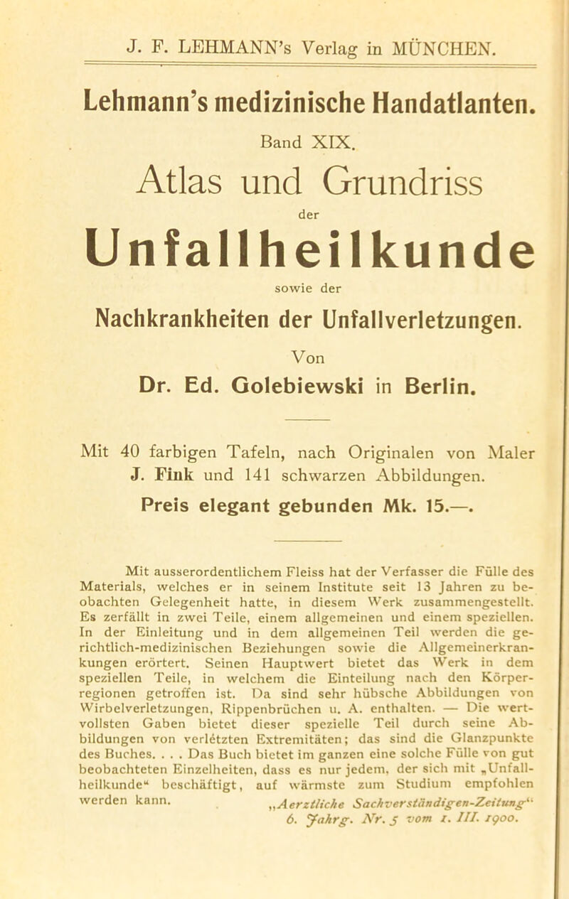 Lehmann’s medizinische Handatlanten. Band XIX. Atlas und Grundriss der Unfallheilkunde sowie der Nachkrankheiten der Unfallverletzungen. Von Dr. Ed. Golebiewski in Berlin. Mit 40 farbigen Tafeln, nach Originalen von Maler J. Fink und 141 schwarzen Abbildungen. Preis elegant gebunden Mk. 15.—. Mit ausserordentlichem Fleiss hat der Verfasser die Fulle des Materials, welches er in seinem Institute seit 13 Jahren zu be- obachten Gelegenheit hatte, in diesem Werk zusammengestellt. Es zerfallt in zwei Teile, einem allgemeinen und einem speziellen. In der Einleitung und in dem allgemeinen Teil werden die ge- richtlich-medizinischen Beziehungen sowie die Allgemeinerkran- kungen erortert. Seinen Hauptwert bietet das Werk in dem speziellen Teile, in welchem die Einteilung nach den Korper- regionen getroffen ist. Da sind sehr hubsche Abbildungen von Wirbelverletzungen, Rippenbruchen u. A. enthalten. — Die wert- vollsten Gaben bietet dieser spezielle Teil durch seine Ab- bildungen von verletzten Extremitaten; das sind die Glanzpunkte des Buches. . . . Das Buch bietet im ganzen eine solche Fulle von gut beobachteten Einzelheiten, dass es nur jedem, der sich mit „Unfall- heilkunde14 beschaftigt, auf warmste zuin Studiuni empfohlen werden kann. „Aerztliche Sachver stein digen-Zeitung^ 6. Jahrg. Nr. j vom /. III. i<poo.