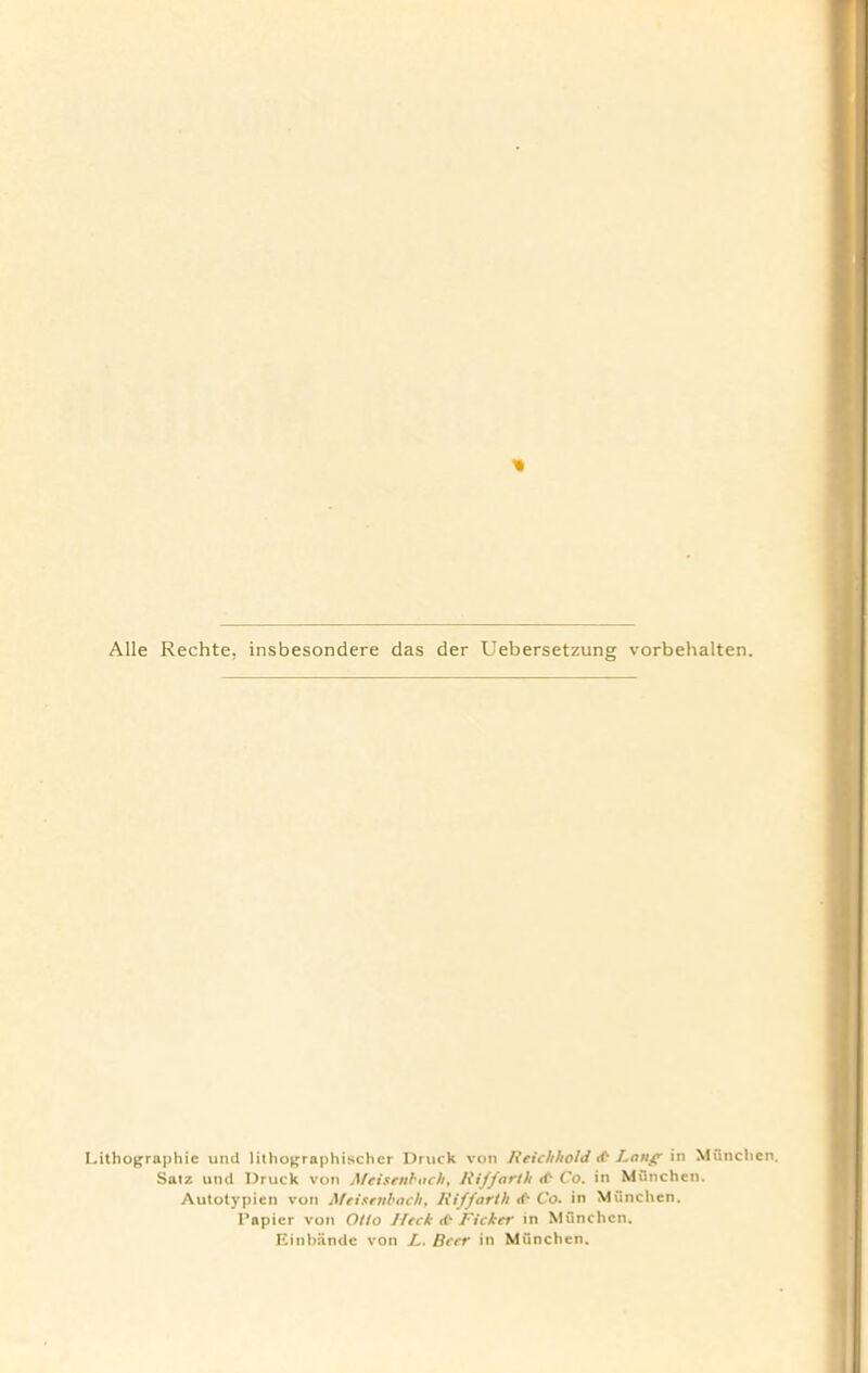 Alle Rechte, insbesondere das der Uebersetzung vorbehalten. Lithographic und lithographischcr Druck von Reichhold Lang in Munchen. Saiz und Druck von Meisenbachy Riffarth tf* Co. in Munchen. Autotypien von Meisenbachy Rif forth rf* Co. in Munchen. I’apier von Otto lleck rf* Fickcr in Munchen. Einbandc von L. Beer in Munchen.