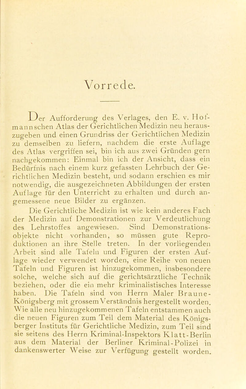 Vorrede. Der Aufforderung des Verlages, den E. v. Hot- mannschen Atlas der Gerichtlichen Medizin neu heraus- zugeben und einen Grundriss der Gerichtlichen Medizin zu demselben zu liefern, nachdem die erste Auflage des Atlas vergriffen sei, bin ich aus zwei Griinden gern nachgekommen: Einmal bin ich der Ansicht, dass ein Bedurfnis nach einem kurz gefassten Lehrbuch der Ge- richtlichen Medizin besteht, und sodann erschien es mir notwendig, die ausgezeichneten Abbildungen der ersten Auflage fur den Unterricht zu erhalten und durch an- gemessene neue Bilder zu erganzen. Die Gerichtliche Medizin ist wie kein anderes Fach der Medizin auf Demonstrationen zur Verdeutlichung des Lehrstoffes angewiesen. Sind Demonstrations- objekte nicht vorhanden, so miissen gute Repro- duktionen an ihre Stelle treten. In der vorliegenden Arbeit sind alle Tafeln und Figuren der ersten Auf- lage wieder verwendet worden, eine Reihe von neuen Tafeln und Figuren ist hinzugekommen, insbesondere solche, welche sich auf die gerichtsarztliche Technik beziehen, oder die ein mehr kriminalistisches Interesse haben. Die Tafeln sind von Herrn Maler Braune- Konigsberg mit grossem Verstandnis hergestellt worden. Wie alle neu hinzugekommenen Tafeln entstammen auch die neuen Figuren zum Teil dem Material des Konigs- berger Instituts fur Gerichtliche Medizin, zum Teil sind sie seitens des Herrn Kriminal-Inspektors Ivlatt-Berlin aus dem Material der Berliner Kriminal-Polizei in dankenswerter Weise zur Verfiigung gestellt worden.